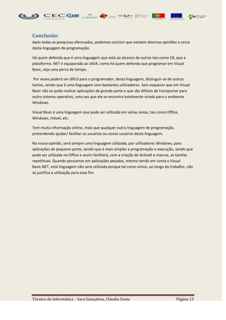 Conclusão:
Após todas as pesquisas efectuadas, podemos concluir que existem diversas opiniões a cerca
desta linguagem de programação.

Há quem defenda que é uma linguagem que está ao alcance de outras tais como C#, que a
plataforma. NET é equiparada ao JAVA, como há quem defenda que programar em Visual
Basic, seja uma perca de tempo.

 Por vezes poderá ser difícil para o programador, desta linguagem, distinguir-se de outros
tantos, sendo que é uma linguagem com bastantes utilizadores. Sem esquecer que em Visual
Basic não se pode realizar aplicações de grande porte e que são difíceis de transportar para
outro sistema operativo, uma vez que ele se encontra totalmente virado para o ambiente
Windows.

Visual Basic é uma linguagem que pode ser utilizada em várias áreas, tais como Office,
Windows, móvel, etc.

Tem muita informação online, mais que qualquer outra linguagem de programação,
pretendendo ajudar/ facilitar os usuários ou novos usuários desta linguagem.

Na nossa opinião, será sempre uma linguagem utilizada, por utilizadores Windows, para
aplicações de pequeno porte, sendo que é mais simples a programação e execução, sendo que
pode ser utilizada no Office e assim facilitará, com a criação de ActiveX e macros, as tarefas
repetitivas. Quando pensamos em aplicações pesadas, mesmo tendo em conta o Visual
Basic.NET, está linguagem não será utilizada porque tal como vimos, ao longo do trabalho, não
se justifica a utilização para esse fim.




Técnico de Informática – Sara Gonçalves, Cláudia Costa                              Página 13
 