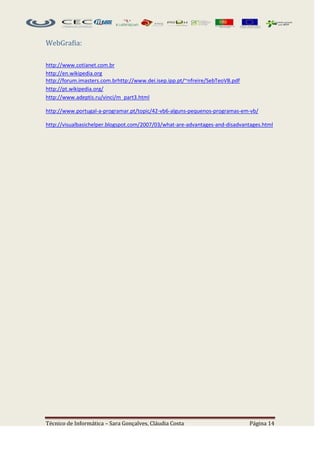 WebGrafia:

http://www.cotianet.com.br
http://en.wikipedia.org
http://forum.imasters.com.brhttp://www.dei.isep.ipp.pt/~nfreire/SebTeoVB.pdf
http://pt.wikipedia.org/
http://www.adeptis.ru/vinci/m_part3.html

http://www.portugal-a-programar.pt/topic/42-vb6-alguns-pequenos-programas-em-vb/

http://visualbasichelper.blogspot.com/2007/03/what-are-advantages-and-disadvantages.html




Técnico de Informática – Sara Gonçalves, Cláudia Costa                         Página 14
 
