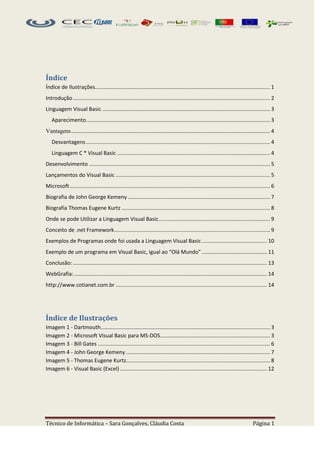Índice
Índice de Ilustrações...................................................................................................................... 1
Introdução ..................................................................................................................................... 2
Linguagem Visual Basic ................................................................................................................. 3
   Aparecimento ............................................................................................................................ 3
Vantagens ...................................................................................................................................... 4
   Desvantagens ............................................................................................................................ 4
   Linguagem C * Visual Basic ....................................................................................................... 4
Desenvolvimento .......................................................................................................................... 5
Lançamentos do Visual Basic ........................................................................................................ 5
Microsoft ....................................................................................................................................... 6
Biografia de John George Kemeny ................................................................................................ 7
Biografia Thomas Eugene Kurtz .................................................................................................... 8
Onde se pode Utilizar a Linguagem Visual Basic ........................................................................... 9
Conceito de .net Framework ......................................................................................................... 9
Exemplos de Programas onde foi usada a Linguagem Visual Basic ............................................ 10
Exemplo de um programa em Visual Basic, igual ao “Olá Mundo” ............................................ 11
Conclusão: ................................................................................................................................... 13
WebGrafia: .................................................................................................................................. 14
http://www.cotianet.com.br ...................................................................................................... 14




Índice de Ilustrações
Imagem 1 - Dartmouth .................................................................................................................. 3
Imagem 2 - Microsoft Visual Basic para MS-DOS .......................................................................... 3
Imagem 3 - Bill Gates .................................................................................................................... 6
Imagem 4 - John George Kemeny ................................................................................................. 7
Imagem 5 - Thomas Eugene Kurtz................................................................................................. 8
Imagem 6 - Visual Basic (Excel) ................................................................................................... 12




Técnico de Informática – Sara Gonçalves, Cláudia Costa                                                                               Página 1
 