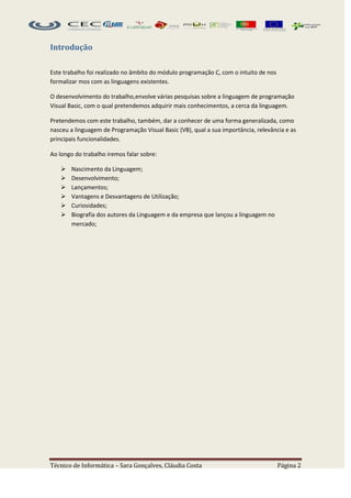 Introdução

Este trabalho foi realizado no âmbito do módulo programação C, com o intuito de nos
formalizar mos com as linguagens existentes.

O desenvolvimento do trabalho,envolve várias pesquisas sobre a linguagem de programação
Visual Basic, com o qual pretendemos adquirir mais conhecimentos, a cerca da linguagem.

Pretendemos com este trabalho, também, dar a conhecer de uma forma generalizada, como
nasceu a linguagem de Programação Visual Basic (VB), qual a sua importância, relevância e as
principais funcionalidades.

Ao longo do trabalho iremos falar sobre:

      Nascimento da Linguagem;
      Desenvolvimento;
      Lançamentos;
      Vantagens e Desvantagens de Utilização;
      Curiosidades;
      Biografia dos autores da Linguagem e da empresa que lançou a linguagem no
       mercado;




Técnico de Informática – Sara Gonçalves, Cláudia Costa                                Página 2
 