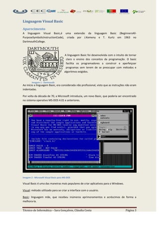 Linguagem Visual Basic

Aparecimento
A linguagem Visual Basic,é uma extensão da linguagem Basic (BeginnersAll-
PurposeSymbolicInstructionCode), criada por J.Kemeny e T. Kurtz em 1963 no
DartmouthCollege.



                                       A linguagem Basic foi desenvolvida com o intuito de tornar
                                        claro o ensino dos conceitos da programação. O basic
                                        facilita os programadores a construir e aperfeiçoar
                                        programas sem terem de se preocupar com métodos e
                                       algoritmos exigidos.


        Imagem 1 - Dartmouth
Ao início a linguagem Basic, era considerada não profissional, visto que as instruções não eram
indentadas.

Por volta da década de 70, a Microsoft introduzia, um novo Basic, que poderia ser encontrado
no sistema operativo MS-DOS 4.01 e anteriores.




Imagem 2 - Microsoft Visual Basic para MS-DOS

Visual Basic é uma das maneiras mais populares de criar aplicativos para o Windows.

Visual: método utilizado para se criar a interface com o usuário.

Basic: linguagem mãe, que recebeu inúmeros aprimoramentos e acréscimos de forma a
melhora-la.


Técnico de Informática – Sara Gonçalves, Cláudia Costa                                  Página 3
 