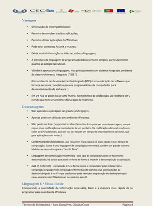 Vantagens

   •   Diminuição de Incompatibilidade;

   •   Permite desenvolver rápidas aplicações;

   •   Permite utilizar aplicações do Windows;

   •   Pode criar controlos ActiveX e macros;

   •   Existe muita Informação na Internet sobre a linguagem;

   •   A estrutura da linguagem de programação básica é muito simples, particularmente
       quanto ao código executável.

   •   VB não é apenas uma linguagem, mas principalmente um sistema integrado, ambiente
       de desenvolvimento integrado (" IDE ").

       (Um ambiente de desenvolvimento integrado (IDE) é uma aplicação de software que
       fornece recursos completos para os programadores de computador para
       desenvolvimento de software .)

   •   Em VB não se pode iniciar uma matriz, no momento da declaração, ao contrário de C
       (sendo que tem uma melhor declaração de matrizes).

Desvantagens
   •   Não aplicada a aplicações de grande porte (jogos).

   •   Apenas pode ser utilizada em ambiente Windows.

   •   Não pode ser lida com ponteiros directamente- Esta pode ser uma desvantagem, porque
       requer mais codificação na manipulação de um ponteiro. De codificação adicional resulta em
       ciclos de CPU adicionais, que por sua vez requer um tempo de processamento adicional, que
       gera aplicações mais lentas.)

   •   Contém grandes bibliotecas, que requerem mais espaço no disco rígido e mais tempo de
       computação. Como é uma linguagem de compilação intermédia, contém um grande número
       bibliotecas necessárias para o "Just In Time".

   •   Linguagem de compilação Intermédia -Este tipo de compilador pode ser facilmente
       descompilado, há pouco que pode ser feito de forma a impedir a descompilação da aplicação.

   •   Just-In-Time (JIT) - compilação JIT é a forma como o computador pode interpretar a
       compilação Linguagem de compilação intermédia.Isto significa que ocomputador de
       destinoéobrigado a terJITe que oaplicativo pode recebera degradação do desempenhopor
       causa dosciclos de CPUadicionais necessários paraJIT.

Linguagem C * Visual Basic
Comparando a quantidade de informação necessária, Basic é a maneira mais rápida de se
programar para o ambiente Windows



Técnico de Informática – Sara Gonçalves, Cláudia Costa                                      Página 4
 