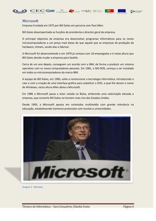 Microsoft
Empresa Fundada em 1975 por Bill Gates em parceria com Paul Allen.

Bill Gates desempenhada as funções de presidente e director geral da empresa.

O principal objectivo da empresa era desenvolver programas informáticos para os novos
microcomputadores a um preço mais baixo do que aquele que as empresas de produção de
hardware, tinham, sendo elas a fabricar.

A Microsoft foi desenvolvendo e em 1979 já contava com 16 empregados e é nesta altura que
Bill Gates decide mudar a empresa para Seattle.

Cerca de um ano depois, conseguem um acordo com a IBM, de forma a produzir um sistema
operativo com os novos computadores pessoais. Em 1981, o MS-DOS, começa a ser instalado
em todos os microcomputadores da marca IBM.

A equipa de Bill Gates, em 1983, volta a revolucionar a tecnologia informática, introduzindo o
rato e com a criação de uma interface gráfica para substituir o DOS, a qual lhe deram o nome
de Windows, nesta altura Allen deixa a Microsoft.

Em 1986 a Microsoft passa a estar cotada na Bolsa, atribuindo uma valorização elevada a
empresa, que converte Bill Gates no homem mais rico dos Estados Unidos.

Desde 1993, a Microsoft aposta em conteúdos multimédia com grande relevância na
educação, estabelecendo inúmeros protocolos com escolas e universidades.




Imagem 3 - Bill Gates




Técnico de Informática – Sara Gonçalves, Cláudia Costa                               Página 6
 