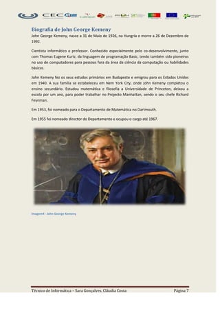 Biografia de John George Kemeny
John George Kemeny, nasce a 31 de Maio de 1926, na Hungria e morre a 26 de Dezembro de
1992.

Cientista informático e professor. Conhecido especialmente pelo co-desenvolvimento, junto
com Thomas Eugene Kurtz, da linguagem de programação Basic, tendo também sido pioneiros
no uso de computadores para pessoas fora da área da ciência da computação ou habilidades
básicas.

John Kemeny fez os seus estudos primários em Budapeste e emigrou para os Estados Unidos
em 1940. A sua família se estabeleceu em Nem York City, onde John Kemeny completou o
ensino secundário. Estudou matemática e filosofia a Universidade de Princeton, deixou a
escola por um ano, para poder trabalhar no Projecto Manhattan, sendo o seu chefe Richard
Feynman.

Em 1953, foi nomeado para o Departamento de Matemática no Dartmouth.

Em 1955 foi nomeado director do Departamento e ocupou o cargo até 1967.




Imagem4 - John George Kemeny




Técnico de Informática – Sara Gonçalves, Cláudia Costa                          Página 7
 