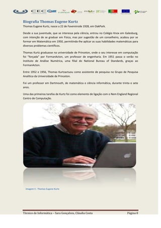 Biografia Thomas Eugene Kurtz
Thomas Eugene Kurtz, nasce a 22 de Favereirode 1928, em OakPark.

Desde a sua juventude, que se interessa pela ciência, entrou no Colégio Knox em Galesburg,
com intenção de se graduar em Física, mas por sugestão de um conselheiro, acabou por se
formar em Matemática em 1950, permitindo-lhe aplicar as suas habilidades matemáticas para
diversos problemas científicos.

Thomas Kurtz graduasse na universidade de Princeton, onde o seu interesse em computação
foi “forçada” por FormanActon, um professor de engenharia. Em 1951 passa o verão no
Instituto de Análise Numérica, uma filial do National Bureau of Standards, graças ao
FormanActon.

Entre 1952 e 1956, Thomas Kurtzactuou como assistente de pesquisa no Grupo de Pesquisa
Analítica da Universidade de Princeton.

Foi um professor em Dartmouth, de matemática e ciência informática, durante trinta e sete
anos.

Uma das primeiras tarefas de Kurtz foi como elemento de ligação com o Nem England Regional
Centro de Computação.




  Imagem 5 - Thomas Eugene Kurtz




Técnico de Informática – Sara Gonçalves, Cláudia Costa                           Página 8
 