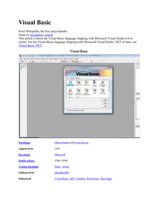 Visual Basic
From Wikipedia, the free encyclopedia
Jump to: navigation, search
This article is about the Visual Basic language shipping with Microsoft Visual Studio 6.0 or
earlier. For the Visual Basic language shipping with Microsoft Visual Studio .NET or later, see
Visual Basic .NET.
Visual Basic
Paradigm Object-based and Event-driven
Appeared in 1991
Developer Microsoft
Stable release VB6 (1998)
Typing discipline Static, strong
Influenced by QuickBASIC
Influenced Visual Basic .NET, Gambas, REALbasic, Basic4ppc
 