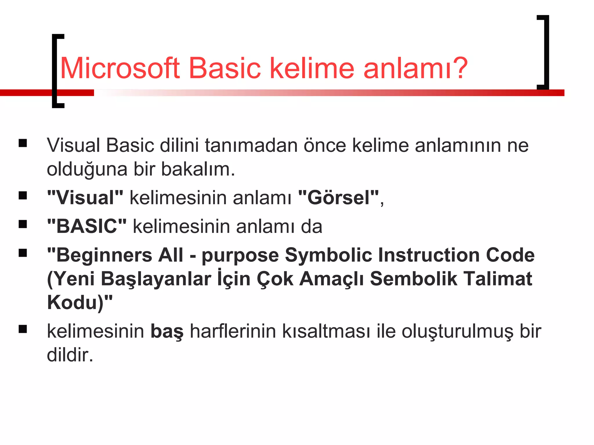 Microsoft Basic kelime anlamı?








Visual Basic dilini tanımadan önce kelime anlamının ne
olduğuna bir bakalım.
"Visual" kelimesinin anlamı "Görsel",
"BASIC" kelimesinin anlamı da
"Beginners All - purpose Symbolic Instruction Code
(Yeni Başlayanlar İçin Çok Amaçlı Sembolik Talimat
Kodu)"
kelimesinin baş harflerinin kısaltması ile oluşturulmuş bir
dildir.

 