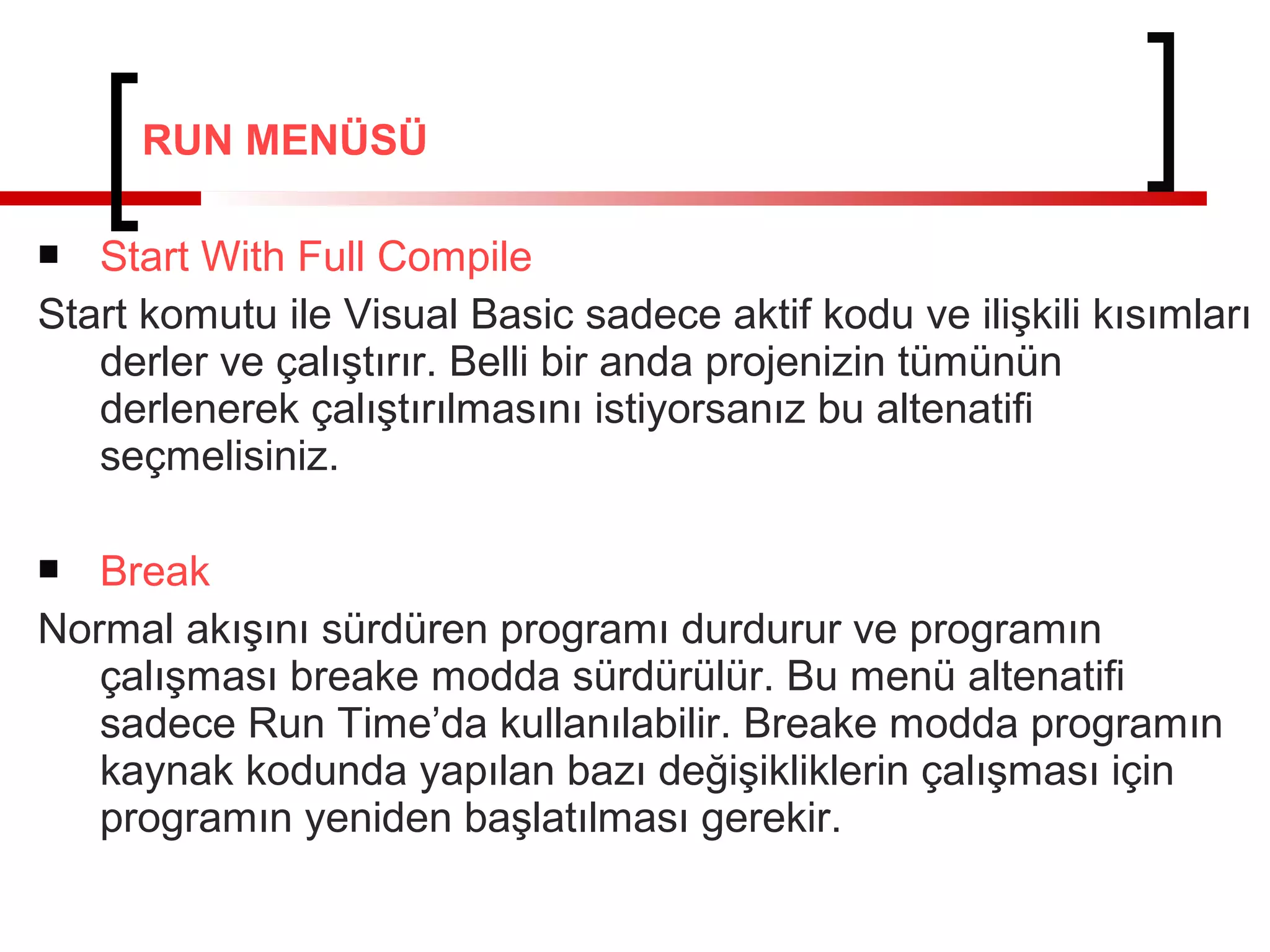 RUN MENÜSÜ
Start With Full Compile
Start komutu ile Visual Basic sadece aktif kodu ve ilişkili kısımları
derler ve çalıştırır. Belli bir anda projenizin tümünün
derlenerek çalıştırılmasını istiyorsanız bu altenatifi
seçmelisiniz.


Break
Normal akışını sürdüren programı durdurur ve programın
çalışması breake modda sürdürülür. Bu menü altenatifi
sadece Run Time’da kullanılabilir. Breake modda programın
kaynak kodunda yapılan bazı değişikliklerin çalışması için
programın yeniden başlatılması gerekir.


 