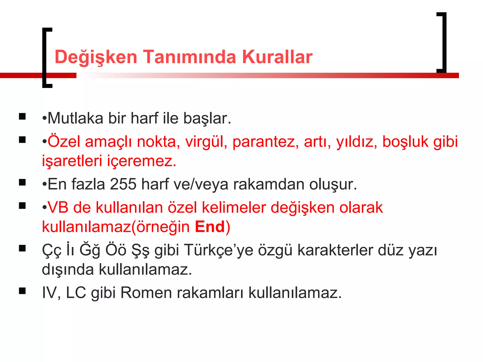 Değişken Tanımında Kurallar










•Mutlaka bir harf ile başlar.
•Özel amaçlı nokta, virgül, parantez, artı, yıldız, boşluk gibi
işaretleri içeremez.
•En fazla 255 harf ve/veya rakamdan oluşur.
•VB de kullanılan özel kelimeler değişken olarak
kullanılamaz(örneğin End)
Çç İı Ğğ Öö Şş gibi Türkçe’ye özgü karakterler düz yazı
dışında kullanılamaz.
IV, LC gibi Romen rakamları kullanılamaz.

 