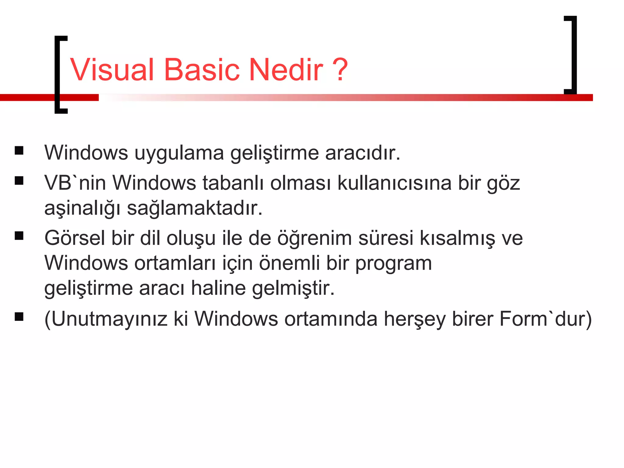 Visual Basic Nedir ?







Windows uygulama geliştirme aracıdır.
VB`nin Windows tabanlı olması kullanıcısına bir göz
aşinalığı sağlamaktadır.
Görsel bir dil oluşu ile de öğrenim süresi kısalmış ve
Windows ortamları için önemli bir program
geliştirme aracı haline gelmiştir.
(Unutmayınız ki Windows ortamında herşey birer Form`dur)

 