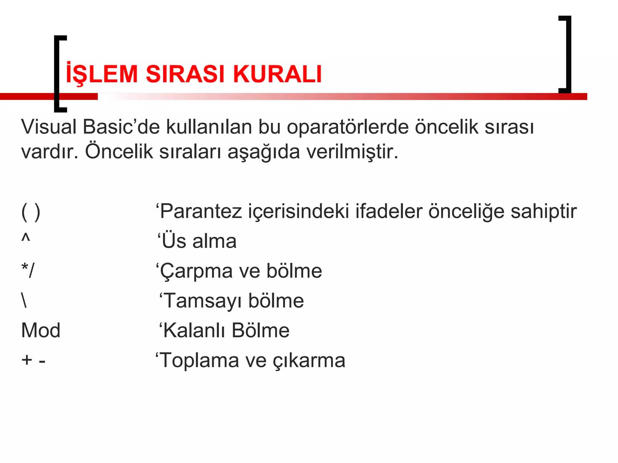 Visual Basic’de kullanılan bu oparatörlerde öncelik sırası
vardır. Öncelik sıraları aşağıda verilmiştir.
()
^
*/

Mod
+-

‘Parantez içerisindeki ifadeler önceliğe sahiptir
‘Üs alma
‘Çarpma ve bölme
‘Tamsayı bölme
‘Kalanlı Bölme
‘Toplama ve çıkarma

 