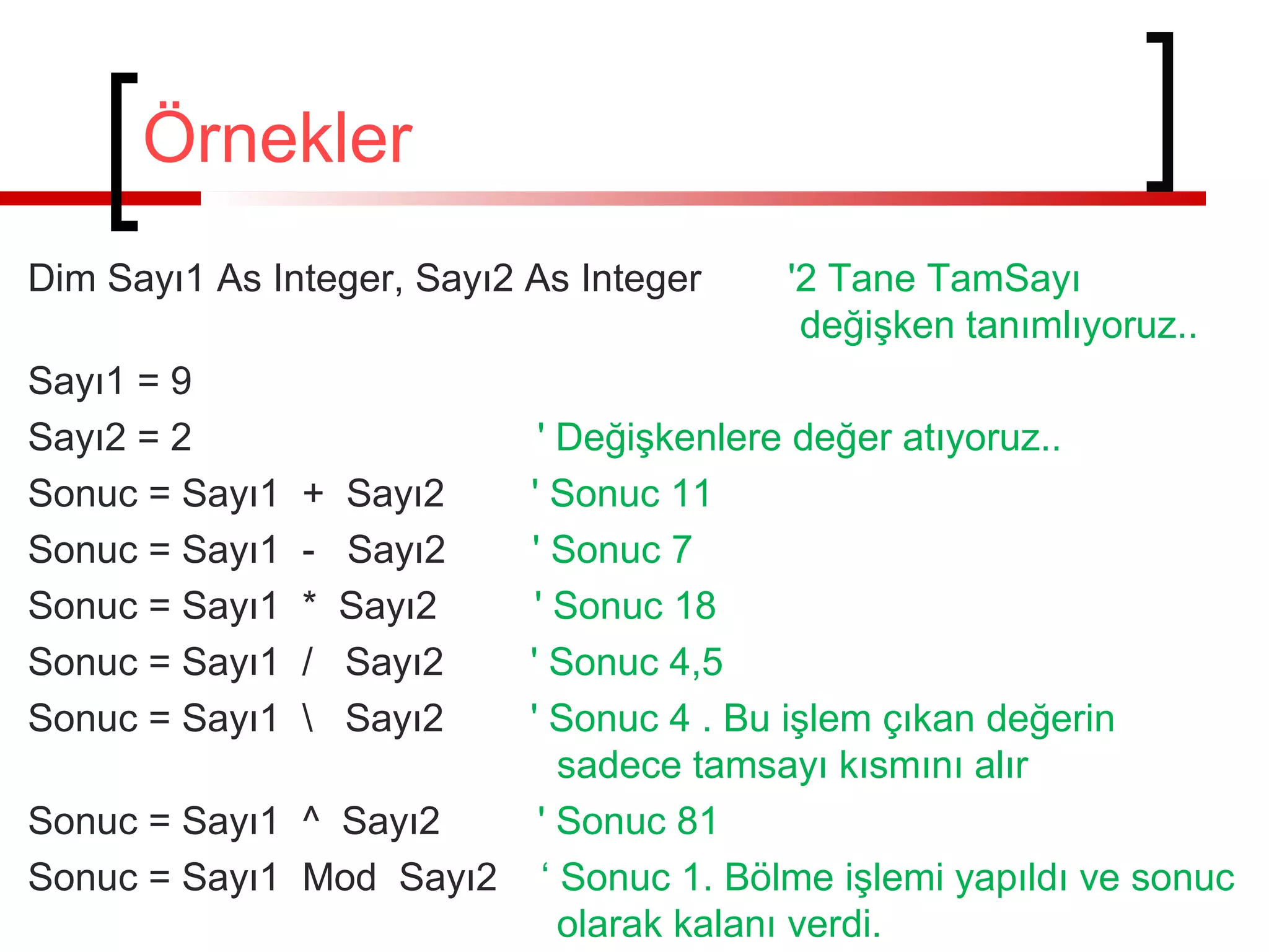 Örnekler
Dim Sayı1 As Integer, Sayı2 As Integer
Sayı1 = 9
Sayı2 = 2
Sonuc = Sayı1
Sonuc = Sayı1
Sonuc = Sayı1
Sonuc = Sayı1
Sonuc = Sayı1

'2 Tane TamSayı
değişken tanımlıyoruz..

' Değişkenlere değer atıyoruz..
+ Sayı2
' Sonuc 11
- Sayı2
' Sonuc 7
* Sayı2
' Sonuc 18
/ Sayı2
' Sonuc 4,5
 Sayı2
' Sonuc 4 . Bu işlem çıkan değerin
sadece tamsayı kısmını alır
Sonuc = Sayı1 ^ Sayı2
' Sonuc 81
Sonuc = Sayı1 Mod Sayı2 ‘ Sonuc 1. Bölme işlemi yapıldı ve sonuc
olarak kalanı verdi.

 