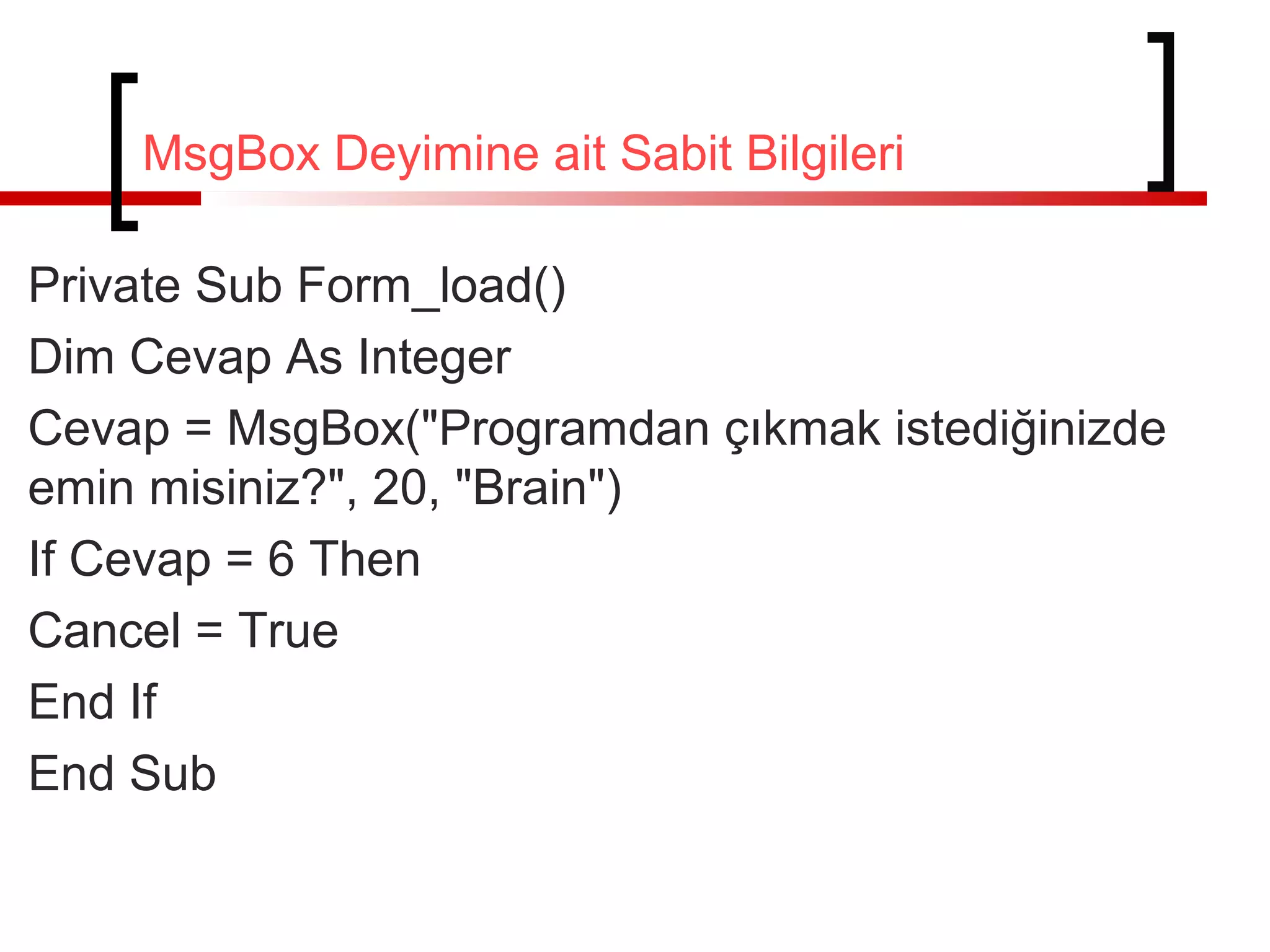 MsgBox Deyimine ait Sabit Bilgileri
Private Sub Form_load()
Dim Cevap As Integer
Cevap = MsgBox("Programdan çıkmak istediğinizde
emin misiniz?", 20, "Brain")
If Cevap = 6 Then
Cancel = True
End If
End Sub

 