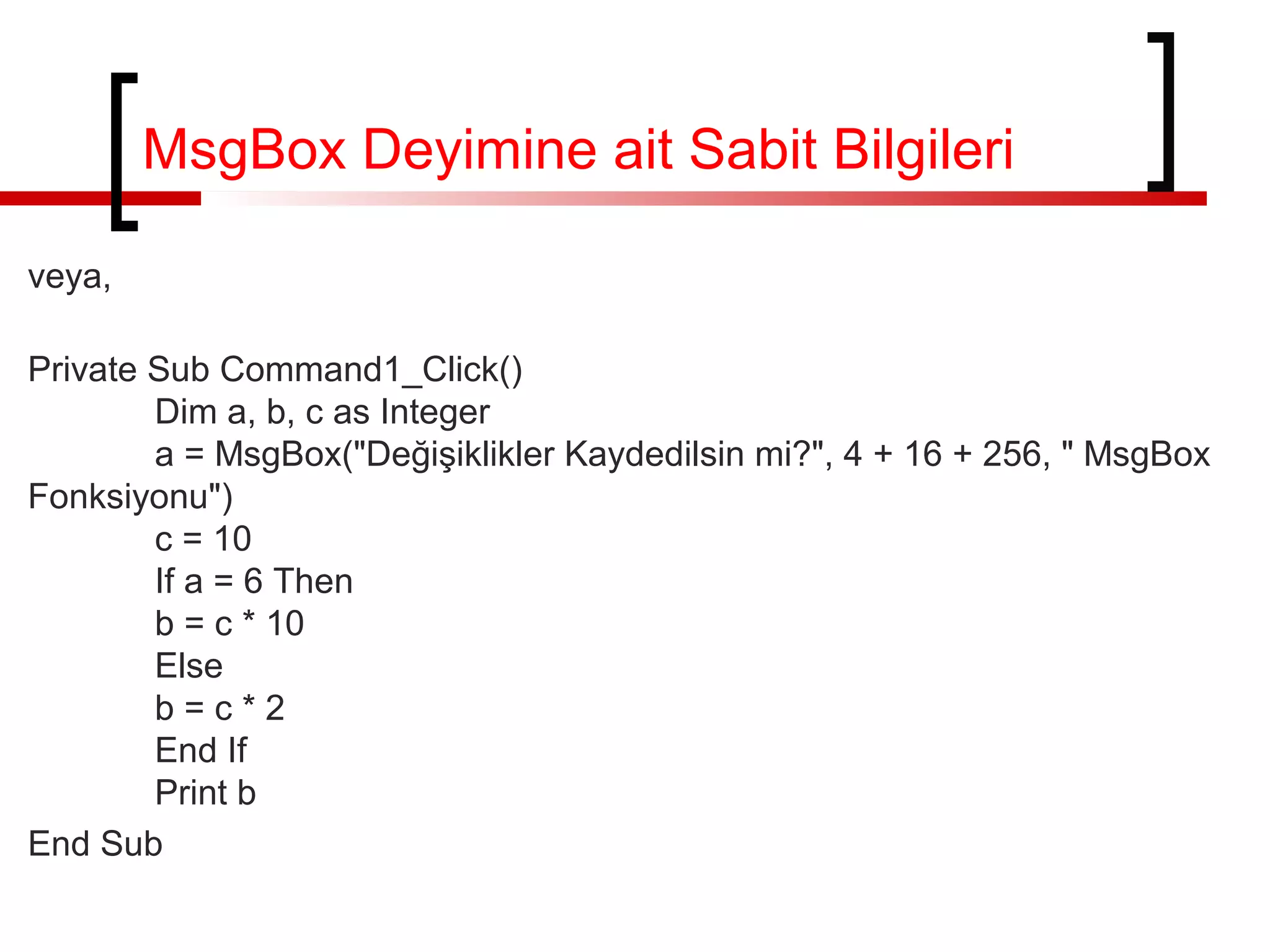 MsgBox Deyimine ait Sabit Bilgileri
veya,
Private Sub Command1_Click()
Dim a, b, c as Integer
a = MsgBox("Değişiklikler Kaydedilsin mi?", 4 + 16 + 256, " MsgBox
Fonksiyonu")
c = 10
If a = 6 Then
b = c * 10
Else
b=c*2
End If
Print b
End Sub

 