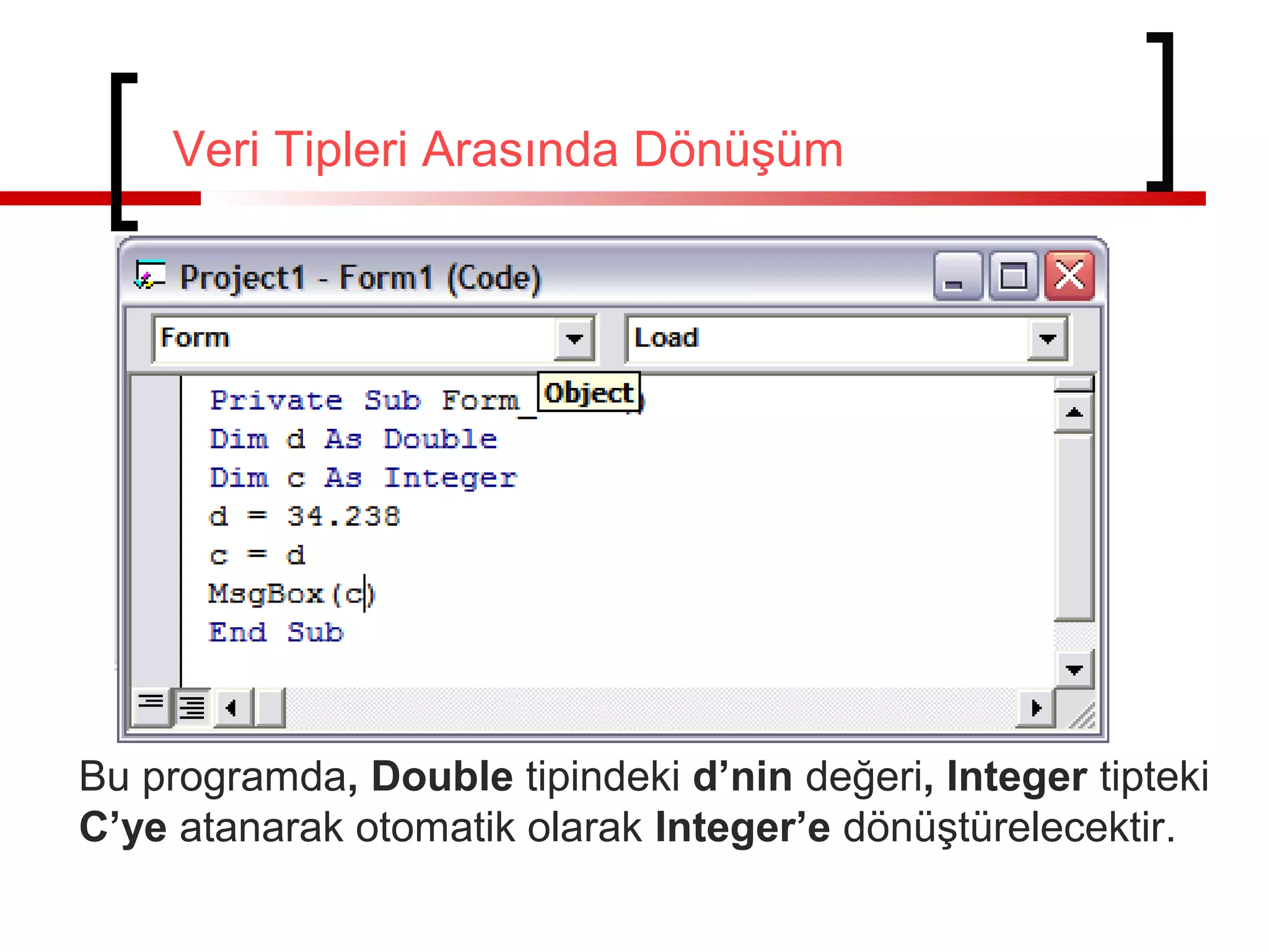 Veri Tipleri Arasında Dönüşüm

Bu programda, Double tipindeki d’nin değeri, Integer tipteki
C’ye atanarak otomatik olarak Integer’e dönüştürelecektir.

 