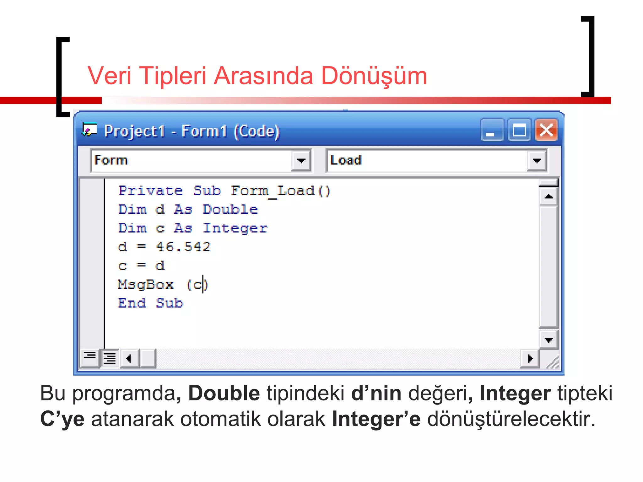 Veri Tipleri Arasında Dönüşüm

Bu programda, Double tipindeki d’nin değeri, Integer tipteki
C’ye atanarak otomatik olarak Integer’e dönüştürelecektir.

 