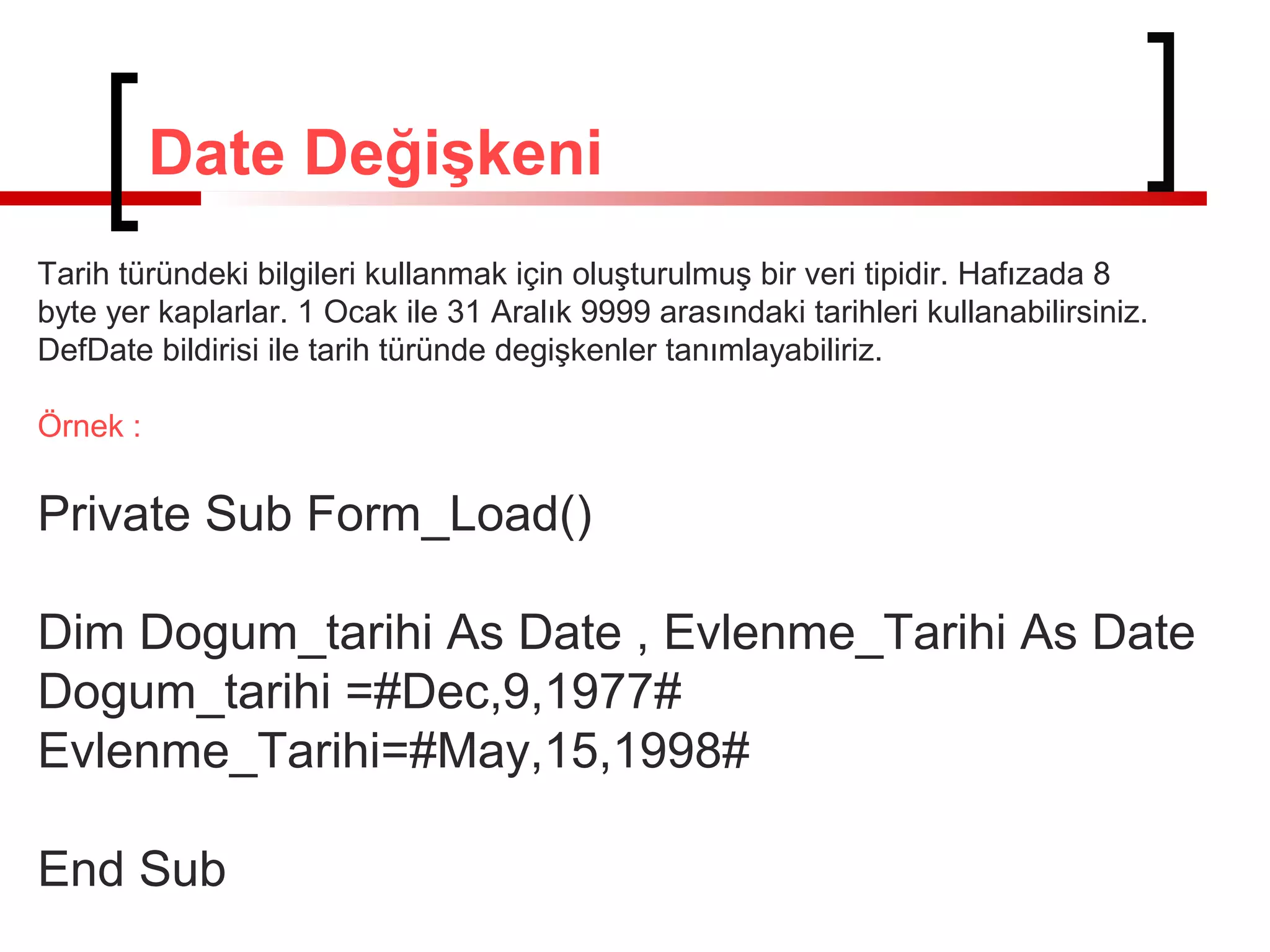 Date Değişkeni
Tarih türündeki bilgileri kullanmak için oluşturulmuş bir veri tipidir. Hafızada 8
byte yer kaplarlar. 1 Ocak ile 31 Aralık 9999 arasındaki tarihleri kullanabilirsiniz.
DefDate bildirisi ile tarih türünde degişkenler tanımlayabiliriz.
Örnek :

Private Sub Form_Load()
Dim Dogum_tarihi As Date , Evlenme_Tarihi As Date
Dogum_tarihi =#Dec,9,1977#
Evlenme_Tarihi=#May,15,1998#
End Sub

 