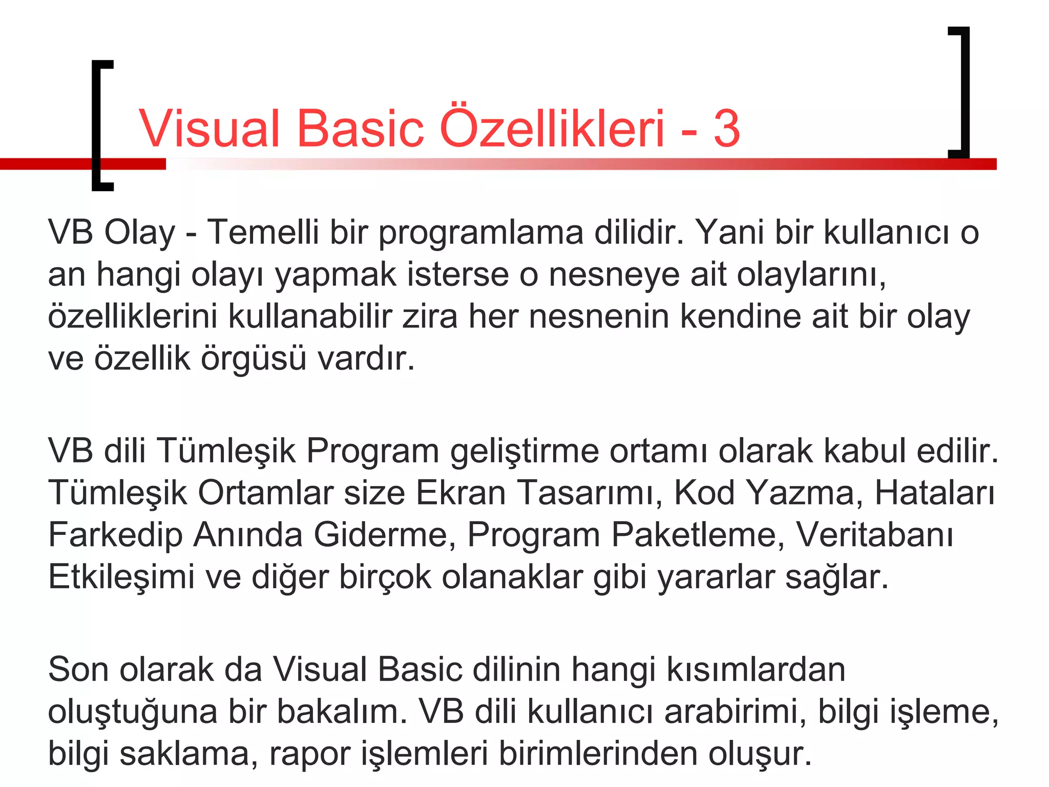 Visual Basic Özellikleri - 3
VB Olay - Temelli bir programlama dilidir. Yani bir kullanıcı o
an hangi olayı yapmak isterse o nesneye ait olaylarını,
özelliklerini kullanabilir zira her nesnenin kendine ait bir olay
ve özellik örgüsü vardır.
VB dili Tümleşik Program geliştirme ortamı olarak kabul edilir.
Tümleşik Ortamlar size Ekran Tasarımı, Kod Yazma, Hataları
Farkedip Anında Giderme, Program Paketleme, Veritabanı
Etkileşimi ve diğer birçok olanaklar gibi yararlar sağlar.
Son olarak da Visual Basic dilinin hangi kısımlardan
oluştuğuna bir bakalım. VB dili kullanıcı arabirimi, bilgi işleme,
bilgi saklama, rapor işlemleri birimlerinden oluşur.

 