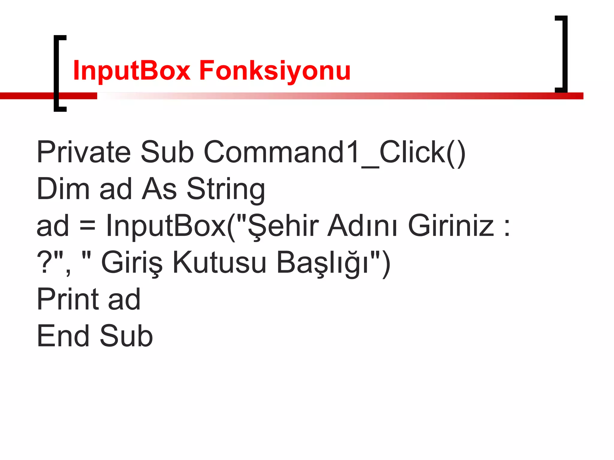 InputBox Fonksiyonu

Private Sub Command1_Click()
Dim ad As String
ad = InputBox("Şehir Adını Giriniz :
?", " Giriş Kutusu Başlığı")
Print ad
End Sub

 