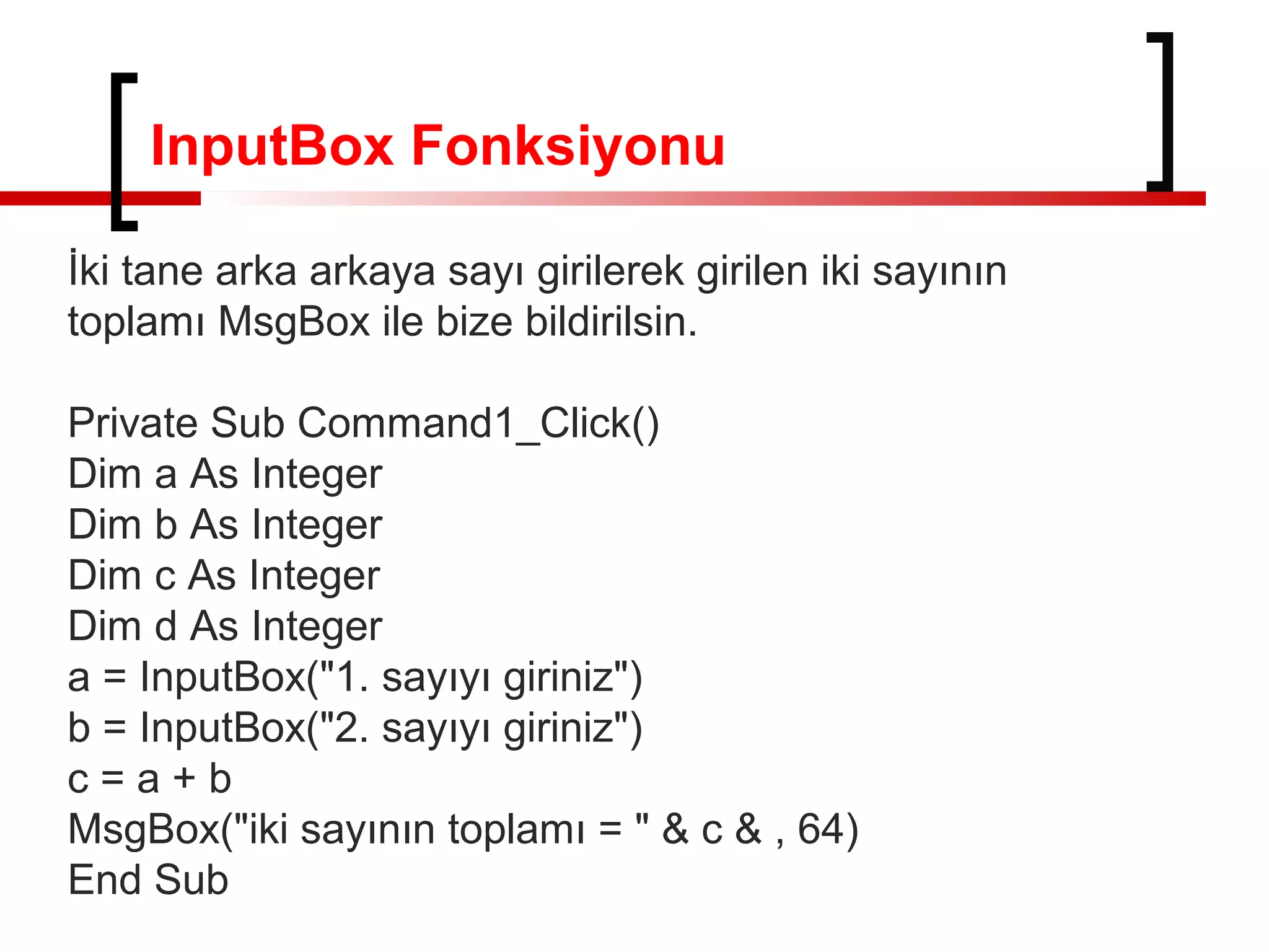 InputBox Fonksiyonu
İki tane arka arkaya sayı girilerek girilen iki sayının
toplamı MsgBox ile bize bildirilsin.
Private Sub Command1_Click()
Dim a As Integer
Dim b As Integer
Dim c As Integer
Dim d As Integer
a = InputBox("1. sayıyı giriniz")
b = InputBox("2. sayıyı giriniz")
c=a+b
MsgBox("iki sayının toplamı = " & c & , 64)
End Sub

 