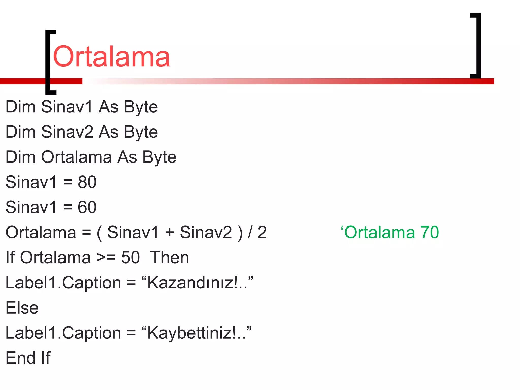 Ortalama
Dim Sinav1 As Byte
Dim Sinav2 As Byte
Dim Ortalama As Byte
Sinav1 = 80
Sinav1 = 60
Ortalama = ( Sinav1 + Sinav2 ) / 2
If Ortalama >= 50 Then
Label1.Caption = “Kazandınız!..”
Else
Label1.Caption = “Kaybettiniz!..”
End If

‘Ortalama 70

 