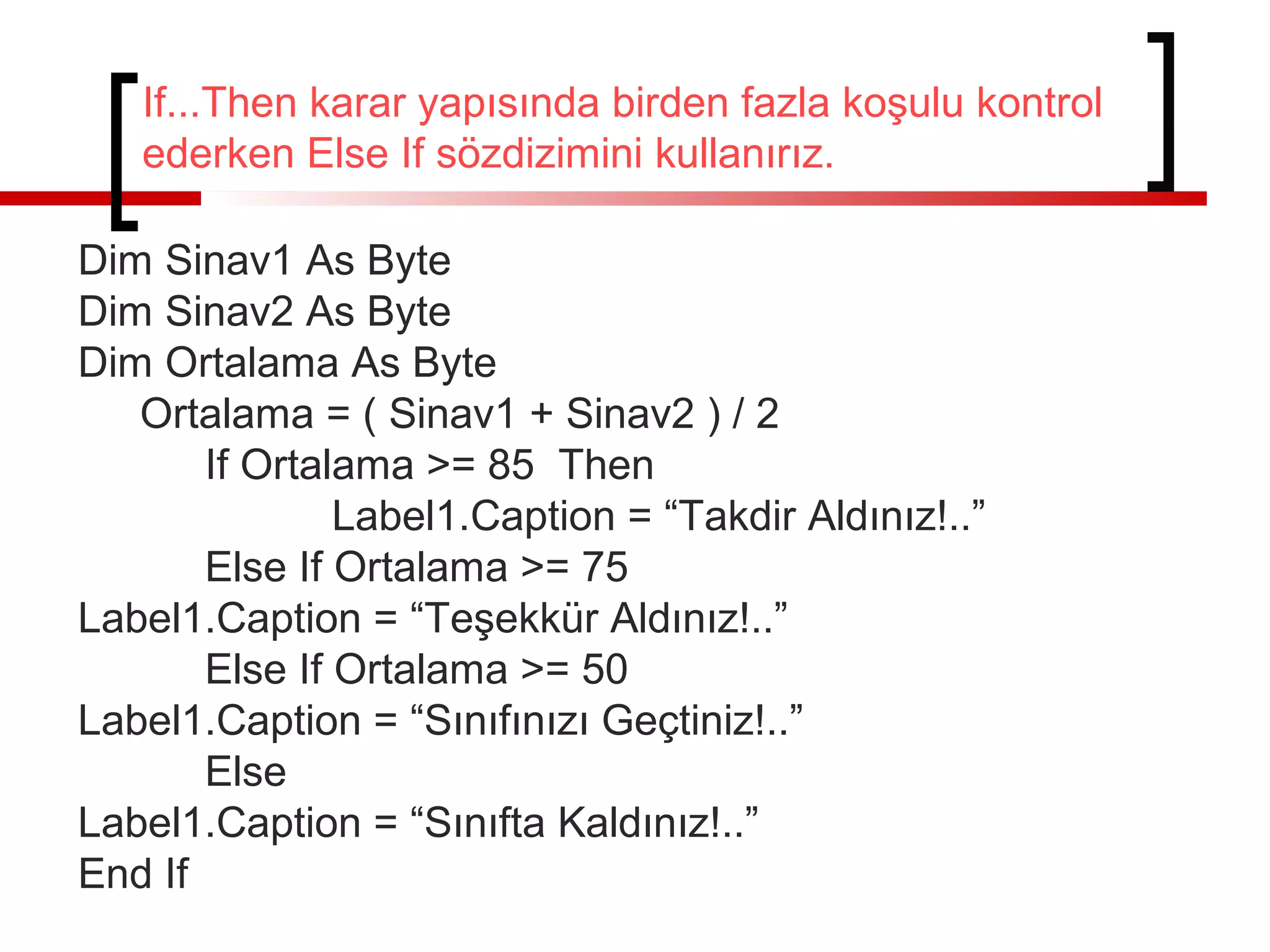 If...Then karar yapısında birden fazla koşulu kontrol
ederken Else If sözdizimini kullanırız.
Dim Sinav1 As Byte
Dim Sinav2 As Byte
Dim Ortalama As Byte
Ortalama = ( Sinav1 + Sinav2 ) / 2
If Ortalama >= 85 Then
Label1.Caption = “Takdir Aldınız!..”
Else If Ortalama >= 75
Label1.Caption = “Teşekkür Aldınız!..”
Else If Ortalama >= 50
Label1.Caption = “Sınıfınızı Geçtiniz!..”
Else
Label1.Caption = “Sınıfta Kaldınız!..”
End If

 
