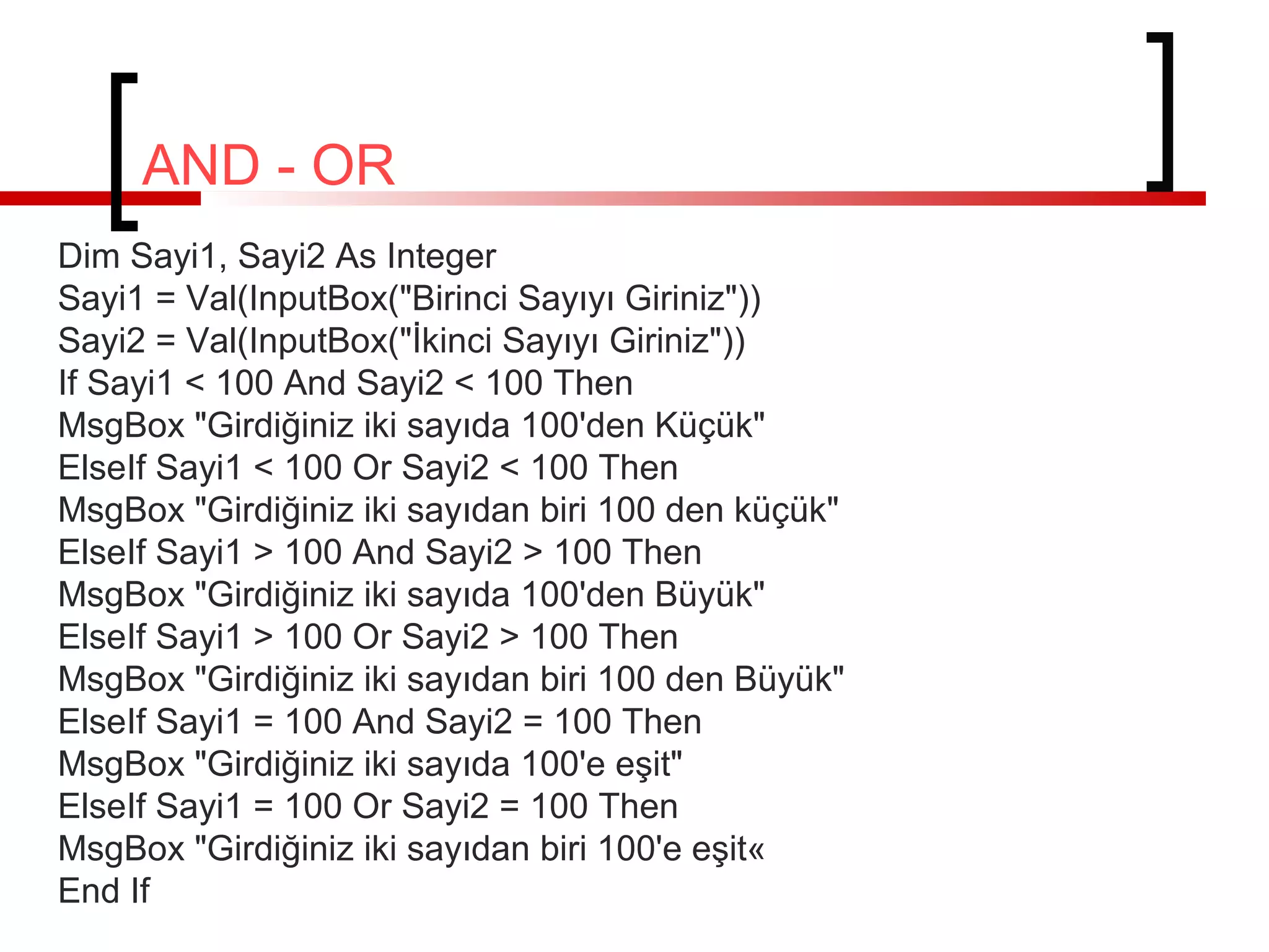 AND - OR
Dim Sayi1, Sayi2 As Integer
Sayi1 = Val(InputBox("Birinci Sayıyı Giriniz"))
Sayi2 = Val(InputBox("İkinci Sayıyı Giriniz"))
If Sayi1 < 100 And Sayi2 < 100 Then
MsgBox "Girdiğiniz iki sayıda 100'den Küçük"
ElseIf Sayi1 < 100 Or Sayi2 < 100 Then
MsgBox "Girdiğiniz iki sayıdan biri 100 den küçük"
ElseIf Sayi1 > 100 And Sayi2 > 100 Then
MsgBox "Girdiğiniz iki sayıda 100'den Büyük"
ElseIf Sayi1 > 100 Or Sayi2 > 100 Then
MsgBox "Girdiğiniz iki sayıdan biri 100 den Büyük"
ElseIf Sayi1 = 100 And Sayi2 = 100 Then
MsgBox "Girdiğiniz iki sayıda 100'e eşit"
ElseIf Sayi1 = 100 Or Sayi2 = 100 Then
MsgBox "Girdiğiniz iki sayıdan biri 100'e eşit«
End If

 