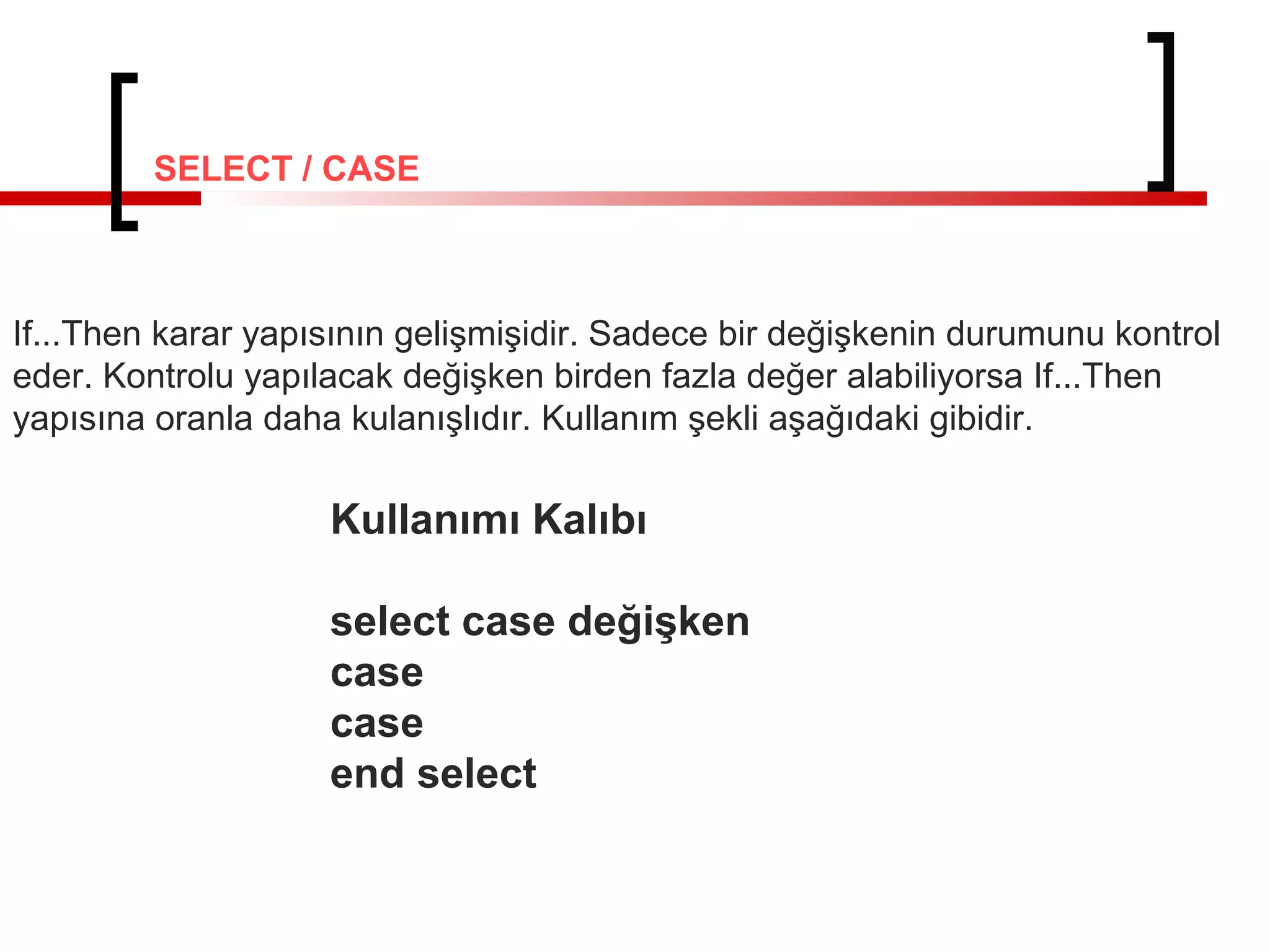 SELECT / CASE

If...Then karar yapısının gelişmişidir. Sadece bir değişkenin durumunu kontrol
eder. Kontrolu yapılacak değişken birden fazla değer alabiliyorsa If...Then
yapısına oranla daha kulanışlıdır. Kullanım şekli aşağıdaki gibidir.

Kullanımı Kalıbı
select case değişken
case
case
end select

 