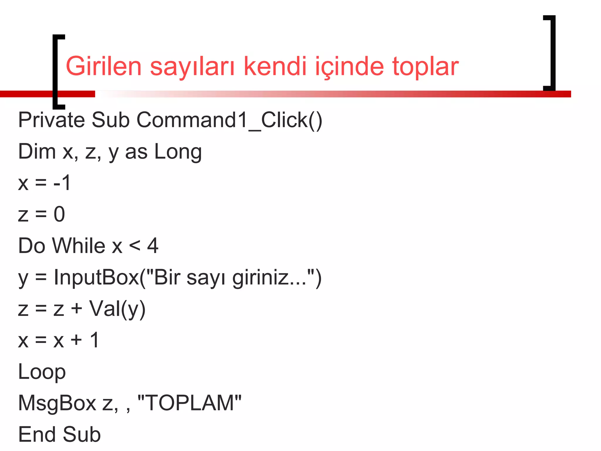 Girilen sayıları kendi içinde toplar
Private Sub Command1_Click()
Dim x, z, y as Long
x = -1
z=0
Do While x < 4
y = InputBox("Bir sayı giriniz...")
z = z + Val(y)
x=x+1
Loop
MsgBox z, , "TOPLAM"
End Sub

 