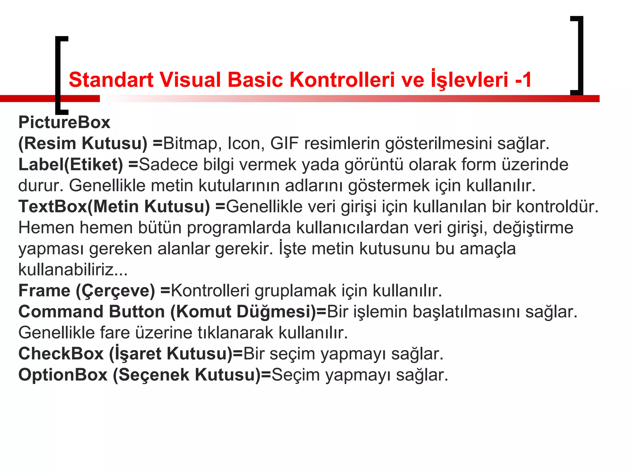Standart Visual Basic Kontrolleri ve İşlevleri -1
PictureBox
(Resim Kutusu) =Bitmap, Icon, GIF resimlerin gösterilmesini sağlar.
Label(Etiket) =Sadece bilgi vermek yada görüntü olarak form üzerinde
durur. Genellikle metin kutularının adlarını göstermek için kullanılır.
TextBox(Metin Kutusu) =Genellikle veri girişi için kullanılan bir kontroldür.
Hemen hemen bütün programlarda kullanıcılardan veri girişi, değiştirme
yapması gereken alanlar gerekir. İşte metin kutusunu bu amaçla
kullanabiliriz...
Frame (Çerçeve) =Kontrolleri gruplamak için kullanılır.
Command Button (Komut Düğmesi)=Bir işlemin başlatılmasını sağlar.
Genellikle fare üzerine tıklanarak kullanılır.
CheckBox (İşaret Kutusu)=Bir seçim yapmayı sağlar.
OptionBox (Seçenek Kutusu)=Seçim yapmayı sağlar.
 