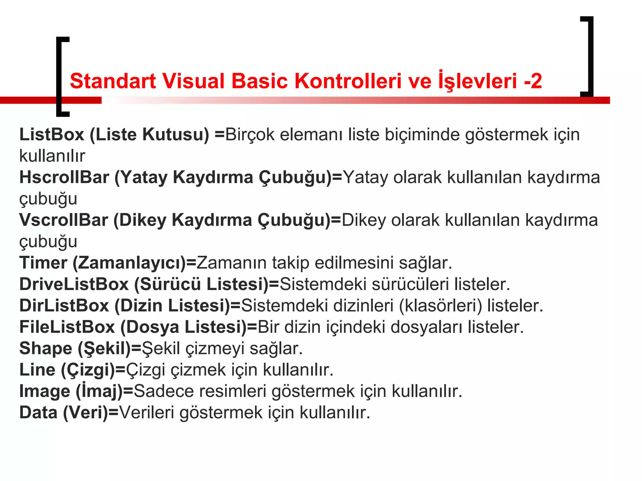 ListBox (Liste Kutusu) =Birçok elemanı liste biçiminde göstermek için
kullanılır
HscrollBar (Yatay Kaydırma Çubuğu)=Yatay olarak kullanılan kaydırma
çubuğu
VscrollBar (Dikey Kaydırma Çubuğu)=Dikey olarak kullanılan kaydırma
çubuğu
Timer (Zamanlayıcı)=Zamanın takip edilmesini sağlar.
DriveListBox (Sürücü Listesi)=Sistemdeki sürücüleri listeler.
DirListBox (Dizin Listesi)=Sistemdeki dizinleri (klasörleri) listeler.
FileListBox (Dosya Listesi)=Bir dizin içindeki dosyaları listeler.
Shape (Şekil)=Şekil çizmeyi sağlar.
Line (Çizgi)=Çizgi çizmek için kullanılır.
Image (İmaj)=Sadece resimleri göstermek için kullanılır.
Data (Veri)=Verileri göstermek için kullanılır.
Standart Visual Basic Kontrolleri ve İşlevleri -2
 