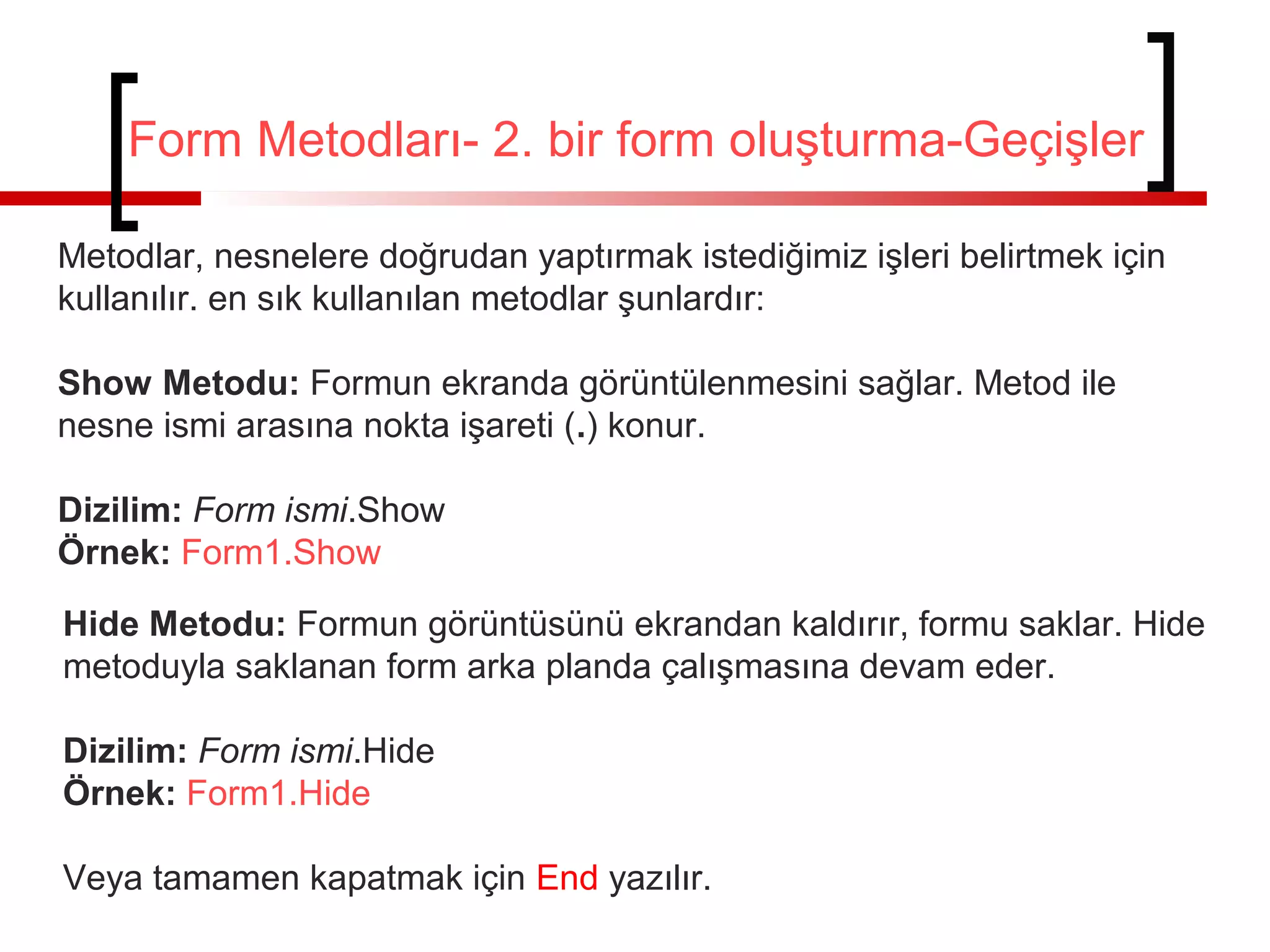 Form Metodları- 2. bir form oluşturma-Geçişler
Metodlar, nesnelere doğrudan yaptırmak istediğimiz işleri belirtmek için
kullanılır. en sık kullanılan metodlar şunlardır:
Show Metodu: Formun ekranda görüntülenmesini sağlar. Metod ile
nesne ismi arasına nokta işareti (.) konur.
Dizilim: Form ismi.Show
Örnek: Form1.Show
Hide Metodu: Formun görüntüsünü ekrandan kaldırır, formu saklar. Hide
metoduyla saklanan form arka planda çalışmasına devam eder.
Dizilim: Form ismi.Hide
Örnek: Form1.Hide
Veya tamamen kapatmak için End yazılır.
 
