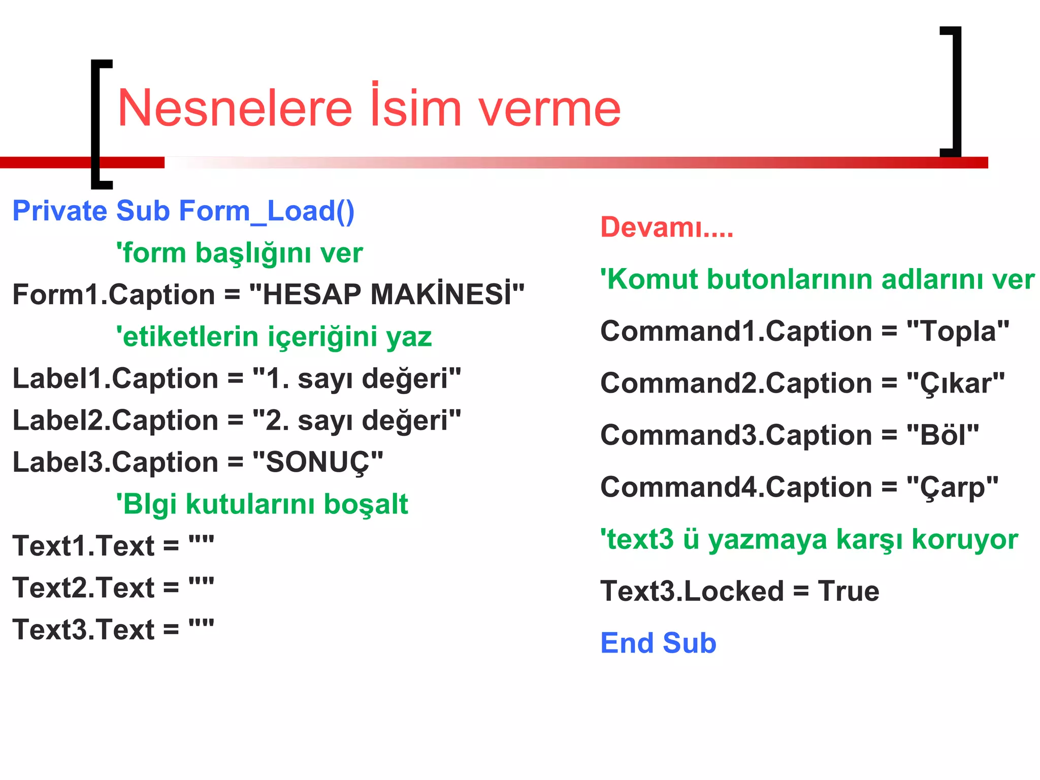 Nesnelere İsim verme
Private Sub Form_Load()
'form başlığını ver
Form1.Caption = "HESAP MAKİNESİ"
'etiketlerin içeriğini yaz
Label1.Caption = "1. sayı değeri"
Label2.Caption = "2. sayı değeri"
Label3.Caption = "SONUÇ"
'Blgi kutularını boşalt
Text1.Text = ""
Text2.Text = ""
Text3.Text = ""
Devamı....
'Komut butonlarının adlarını ver
Command1.Caption = "Topla"
Command2.Caption = "Çıkar"
Command3.Caption = "Böl"
Command4.Caption = "Çarp"
'text3 ü yazmaya karşı koruyor
Text3.Locked = True
End Sub
 