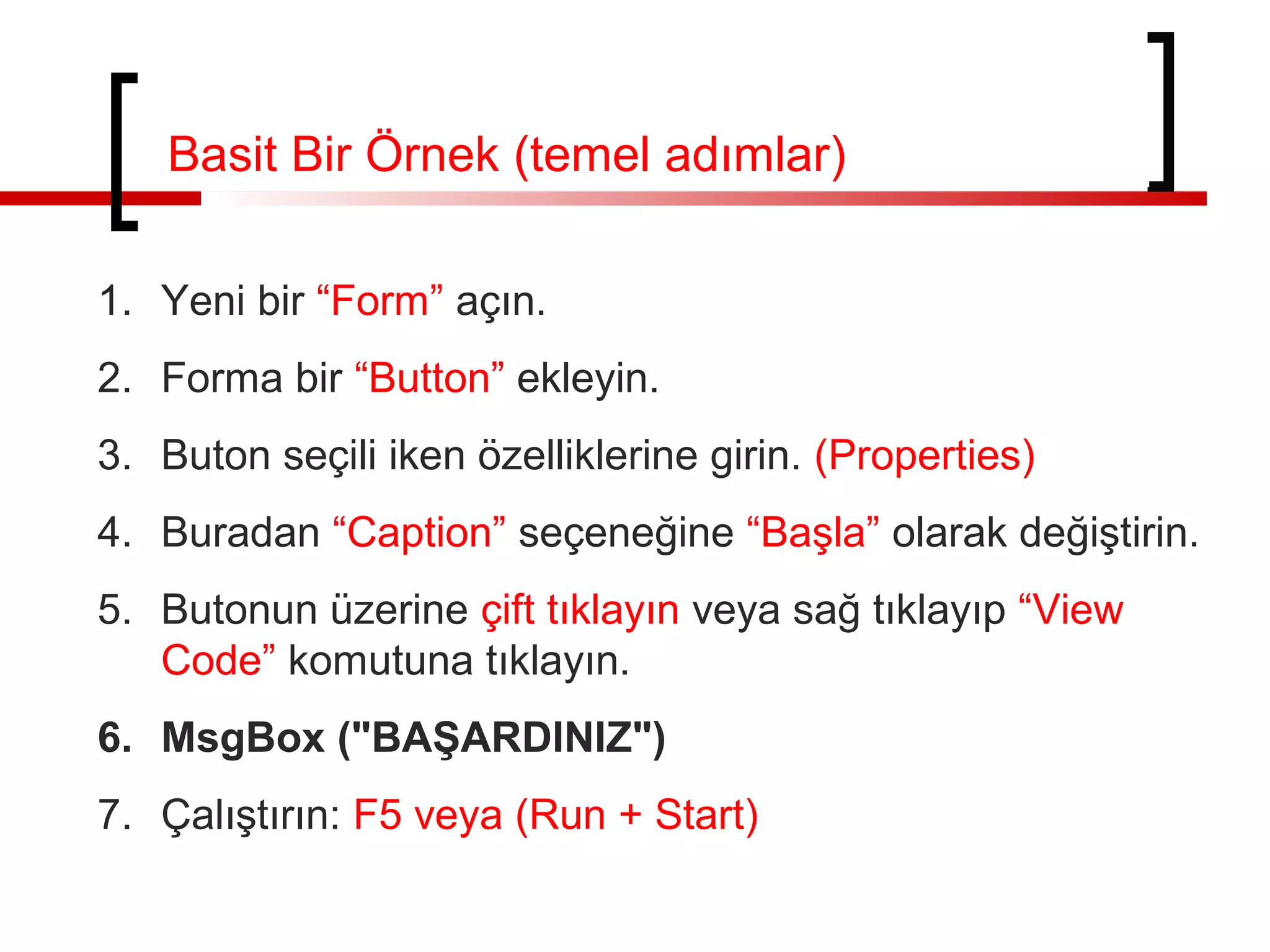 Basit Bir Örnek (temel adımlar)
1. Yeni bir “Form” açın.
2. Forma bir “Button” ekleyin.
3. Buton seçili iken özelliklerine girin. (Properties)
4. Buradan “Caption” seçeneğine “Başla” olarak değiştirin.
5. Butonun üzerine çift tıklayın veya sağ tıklayıp “View
Code” komutuna tıklayın.
6. MsgBox ("BAŞARDINIZ")
7. Çalıştırın: F5 veya (Run + Start)
 