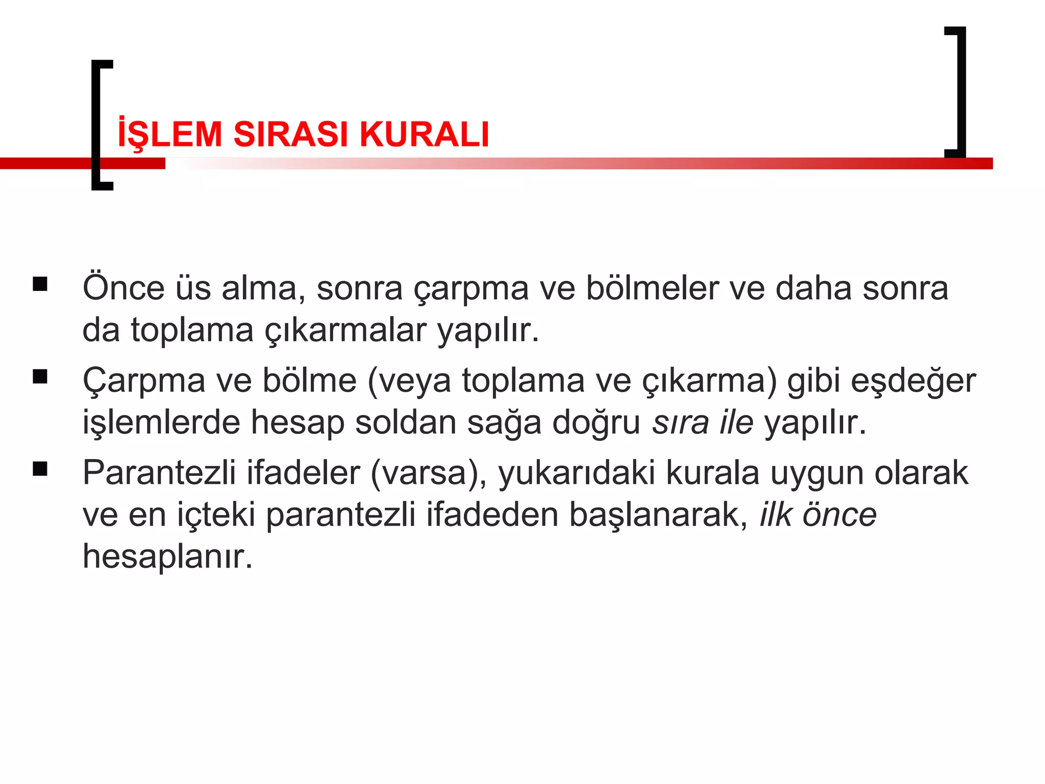 İŞLEM SIRASI KURALI
 Önce üs alma, sonra çarpma ve bölmeler ve daha sonra
da toplama çıkarmalar yapılır.
 Çarpma ve bölme (veya toplama ve çıkarma) gibi eşdeğer
işlemlerde hesap soldan sağa doğru sıra ile yapılır.
 Parantezli ifadeler (varsa), yukarıdaki kurala uygun olarak
ve en içteki parantezli ifadeden başlanarak, ilk önce
hesaplanır.
 
