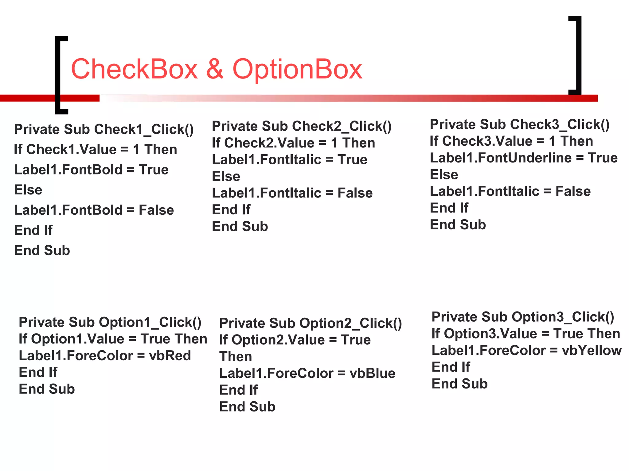 CheckBox & OptionBox
Private Sub Check1_Click()
If Check1.Value = 1 Then
Label1.FontBold = True
Else
Label1.FontBold = False
End If
End Sub
Private Sub Check2_Click()
If Check2.Value = 1 Then
Label1.FontItalic = True
Else
Label1.FontItalic = False
End If
End Sub
Private Sub Check3_Click()
If Check3.Value = 1 Then
Label1.FontUnderline = True
Else
Label1.FontItalic = False
End If
End Sub
Private Sub Option1_Click()
If Option1.Value = True Then
Label1.ForeColor = vbRed
End If
End Sub
Private Sub Option2_Click()
If Option2.Value = True
Then
Label1.ForeColor = vbBlue
End If
End Sub
Private Sub Option3_Click()
If Option3.Value = True Then
Label1.ForeColor = vbYellow
End If
End Sub
 