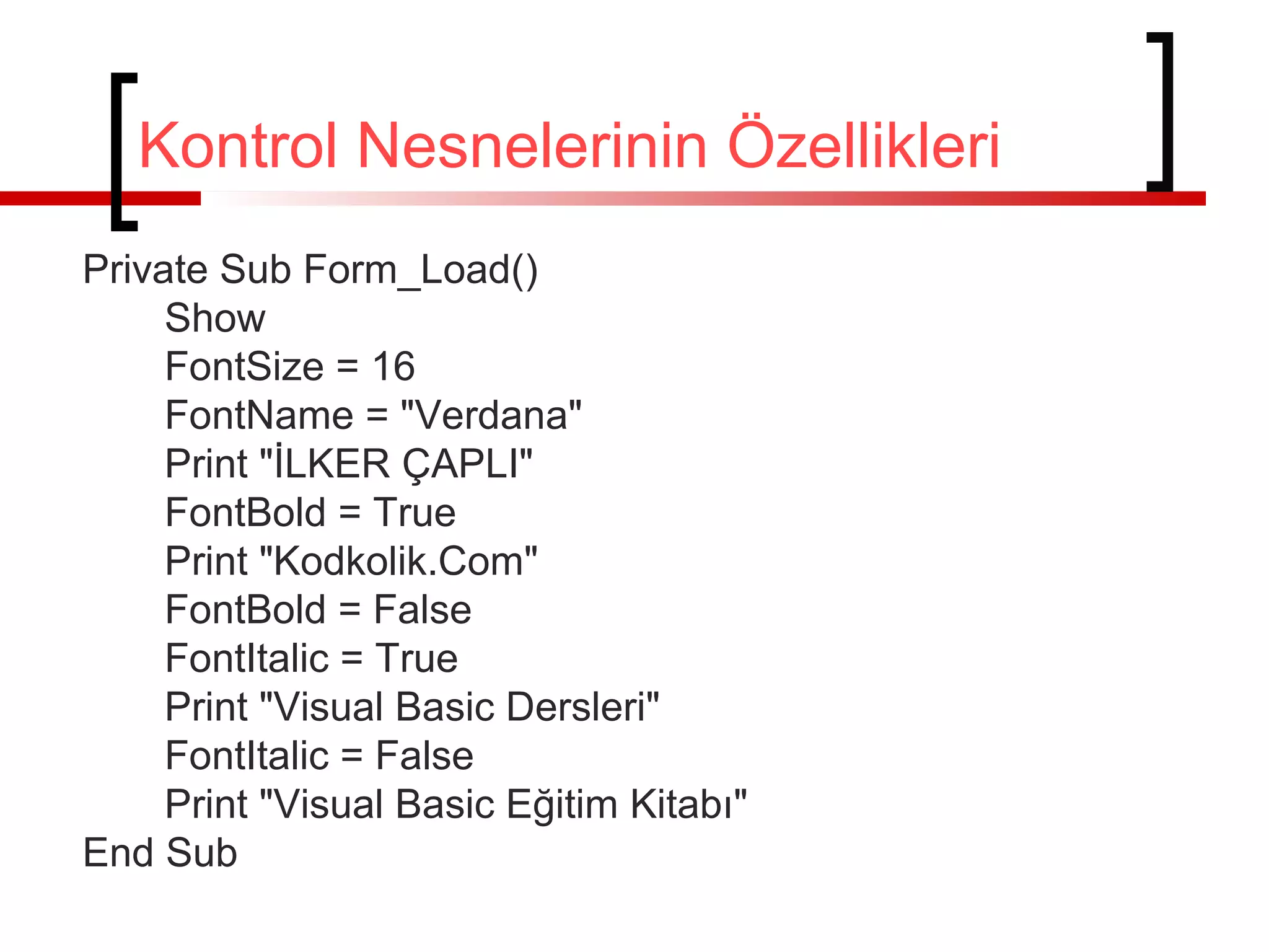 Kontrol Nesnelerinin Özellikleri
Private Sub Form_Load()
Show
FontSize = 16
FontName = "Verdana"
Print "İLKER ÇAPLI"
FontBold = True
Print "Kodkolik.Com"
FontBold = False
FontItalic = True
Print "Visual Basic Dersleri"
FontItalic = False
Print "Visual Basic Eğitim Kitabı"
End Sub
 