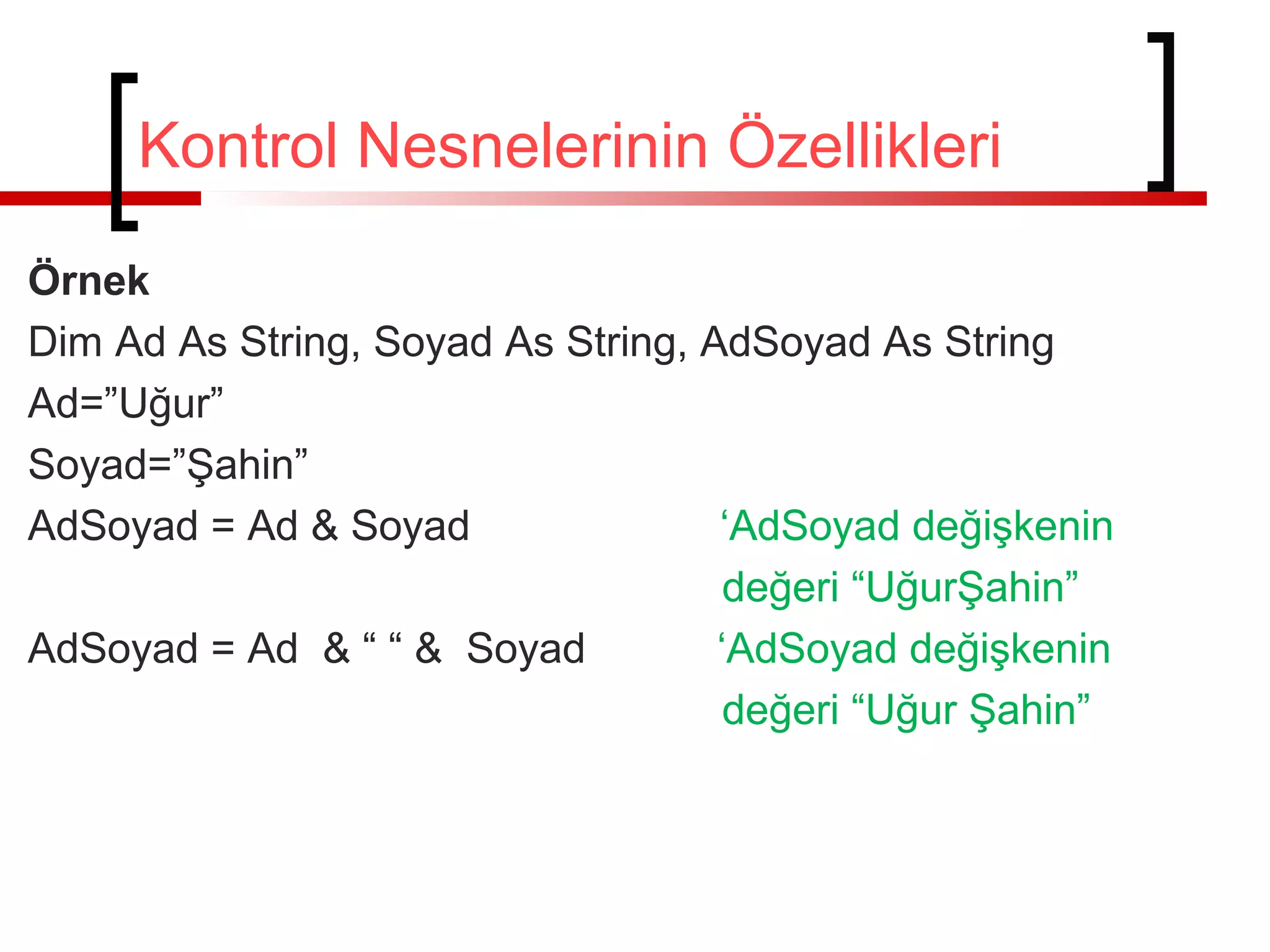 Örnek
Dim Ad As String, Soyad As String, AdSoyad As String
Ad=”Uğur”
Soyad=”Şahin”
AdSoyad = Ad & Soyad ‘AdSoyad değişkenin
değeri “UğurŞahin”
AdSoyad = Ad & “ “ & Soyad ‘AdSoyad değişkenin
değeri “Uğur Şahin”
Kontrol Nesnelerinin Özellikleri
 
