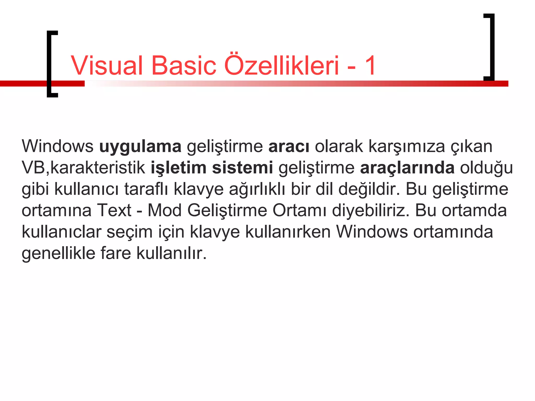 Visual Basic Özellikleri - 1
Windows uygulama geliştirme aracı olarak karşımıza çıkan
VB,karakteristik işletim sistemi geliştirme araçlarında olduğu
gibi kullanıcı taraflı klavye ağırlıklı bir dil değildir. Bu geliştirme
ortamına Text - Mod Geliştirme Ortamı diyebiliriz. Bu ortamda
kullanıclar seçim için klavye kullanırken Windows ortamında
genellikle fare kullanılır.
 