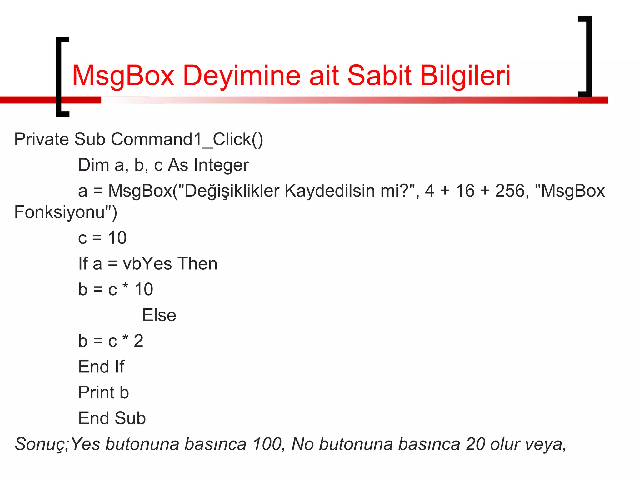 Private Sub Command1_Click()
Dim a, b, c As Integer
a = MsgBox("Değişiklikler Kaydedilsin mi?", 4 + 16 + 256, "MsgBox
Fonksiyonu")
c = 10
If a = vbYes Then
b = c * 10
Else
b = c * 2
End If
Print b
End Sub
Sonuç;Yes butonuna basınca 100, No butonuna basınca 20 olur veya,
MsgBox Deyimine ait Sabit Bilgileri
 
