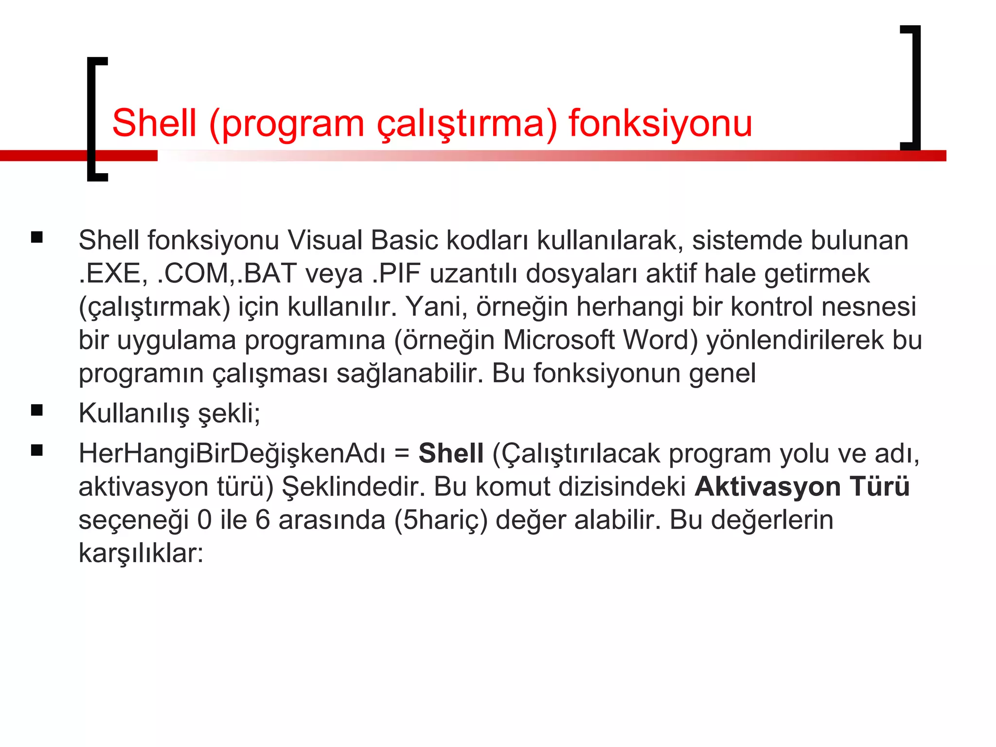 Shell (program çalıştırma) fonksiyonu
 Shell fonksiyonu Visual Basic kodları kullanılarak, sistemde bulunan
.EXE, .COM,.BAT veya .PIF uzantılı dosyaları aktif hale getirmek
(çalıştırmak) için kullanılır. Yani, örneğin herhangi bir kontrol nesnesi
bir uygulama programına (örneğin Microsoft Word) yönlendirilerek bu
programın çalışması sağlanabilir. Bu fonksiyonun genel
 Kullanılış şekli;
 HerHangiBirDeğişkenAdı = Shell (Çalıştırılacak program yolu ve adı,
aktivasyon türü) Şeklindedir. Bu komut dizisindeki Aktivasyon Türü
seçeneği 0 ile 6 arasında (5hariç) değer alabilir. Bu değerlerin
karşılıklar:
 