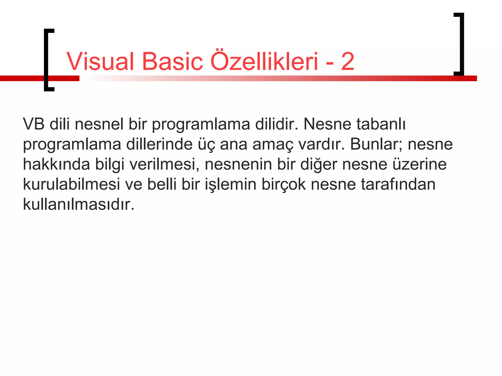 VB dili nesnel bir programlama dilidir. Nesne tabanlı
programlama dillerinde üç ana amaç vardır. Bunlar; nesne
hakkında bilgi verilmesi, nesnenin bir diğer nesne üzerine
kurulabilmesi ve belli bir işlemin birçok nesne tarafından
kullanılmasıdır.
Visual Basic Özellikleri - 2
 