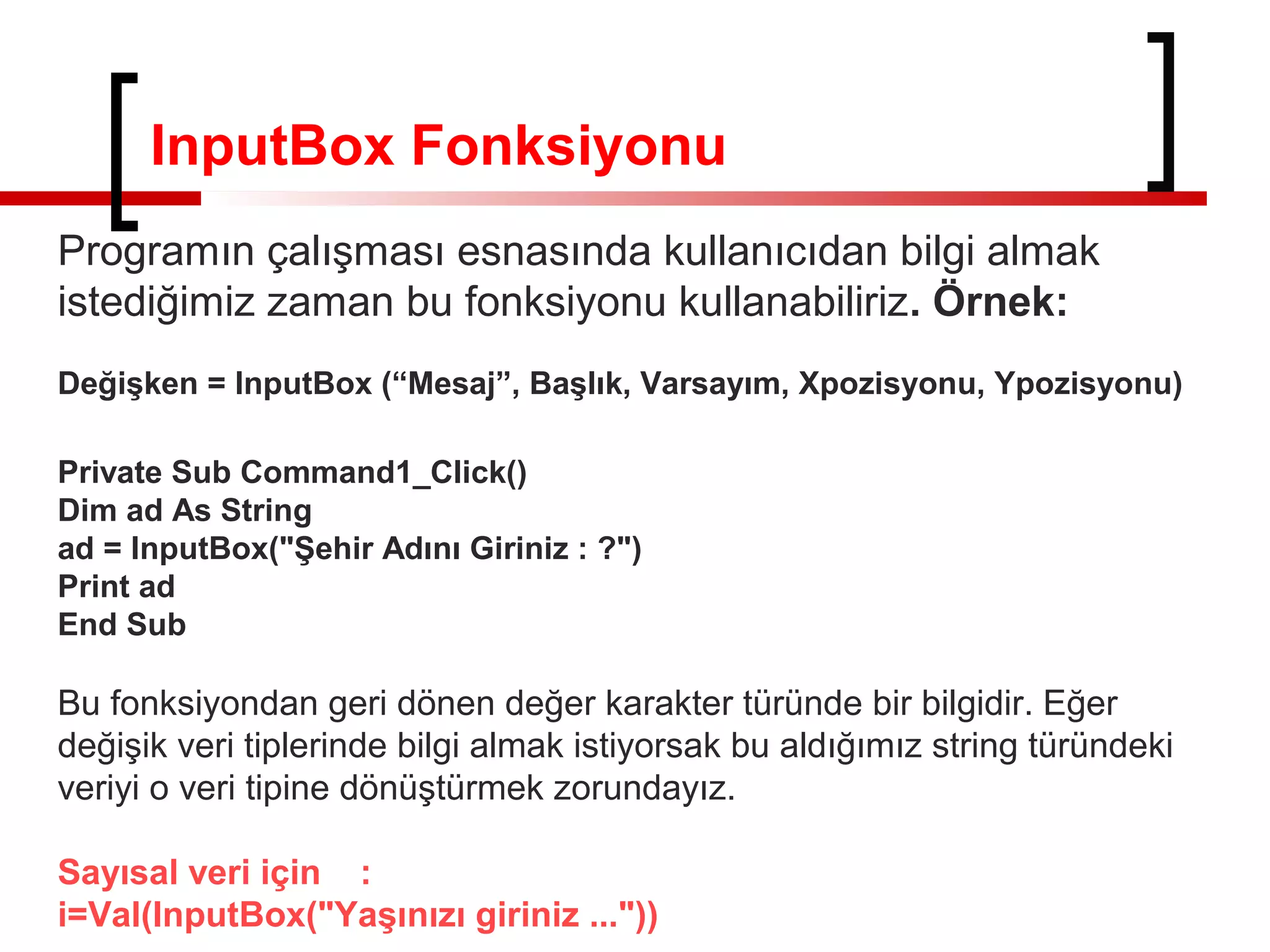 InputBox Fonksiyonu
Programın çalışması esnasında kullanıcıdan bilgi almak
istediğimiz zaman bu fonksiyonu kullanabiliriz. Örnek:
Değişken = InputBox (“Mesaj”, Başlık, Varsayım, Xpozisyonu, Ypozisyonu)
Private Sub Command1_Click()
Dim ad As String
ad = InputBox("Şehir Adını Giriniz : ?")
Print ad
End Sub
Bu fonksiyondan geri dönen değer karakter türünde bir bilgidir. Eğer
değişik veri tiplerinde bilgi almak istiyorsak bu aldığımız string türündeki
veriyi o veri tipine dönüştürmek zorundayız.
Sayısal veri için :
i=Val(InputBox("Yaşınızı giriniz ..."))
 