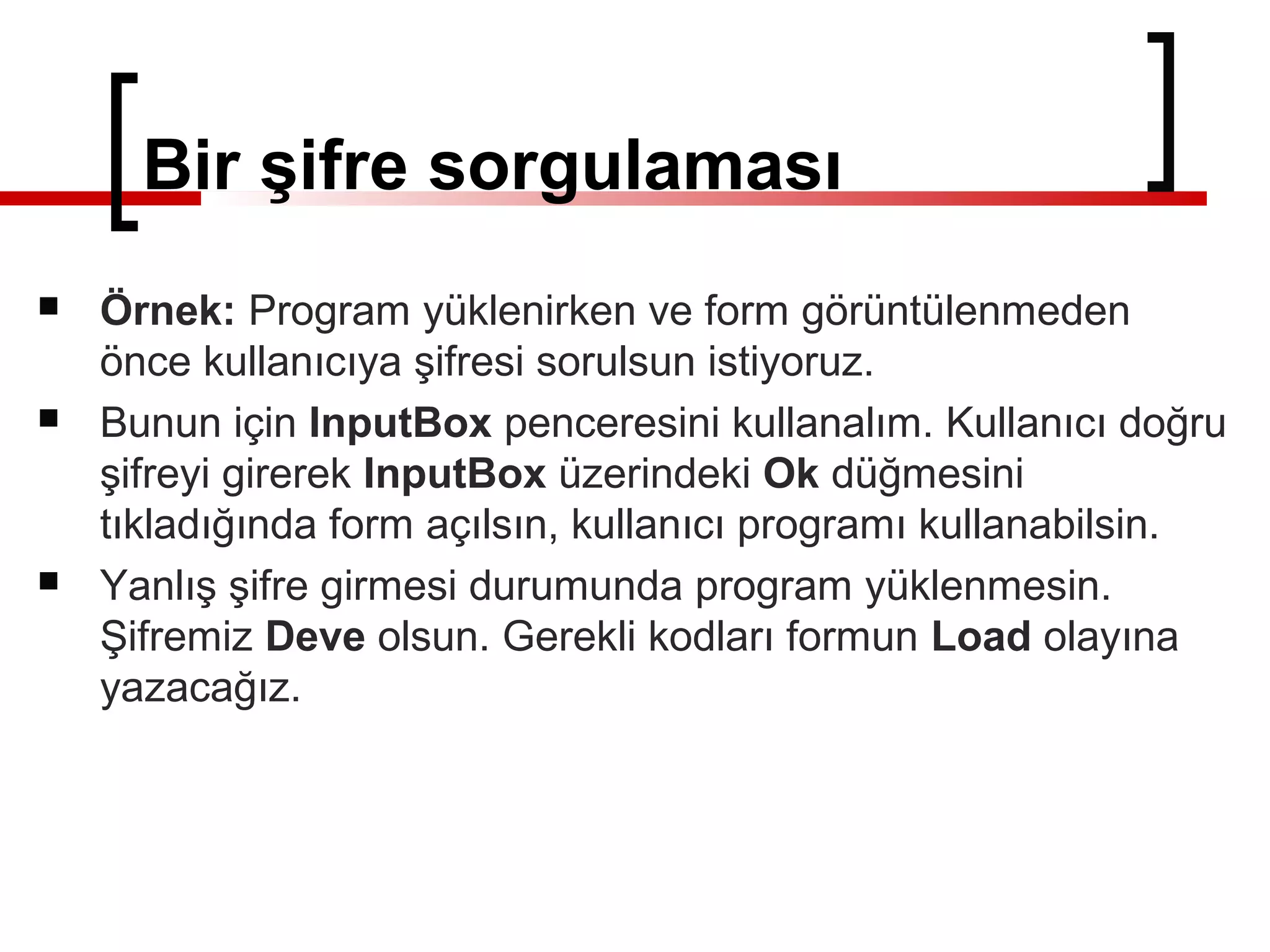 Bir şifre sorgulaması
 Örnek: Program yüklenirken ve form görüntülenmeden
önce kullanıcıya şifresi sorulsun istiyoruz.
 Bunun için InputBox penceresini kullanalım. Kullanıcı doğru
şifreyi girerek InputBox üzerindeki Ok düğmesini
tıkladığında form açılsın, kullanıcı programı kullanabilsin.
 Yanlış şifre girmesi durumunda program yüklenmesin.
Şifremiz Deve olsun. Gerekli kodları formun Load olayına
yazacağız.
 