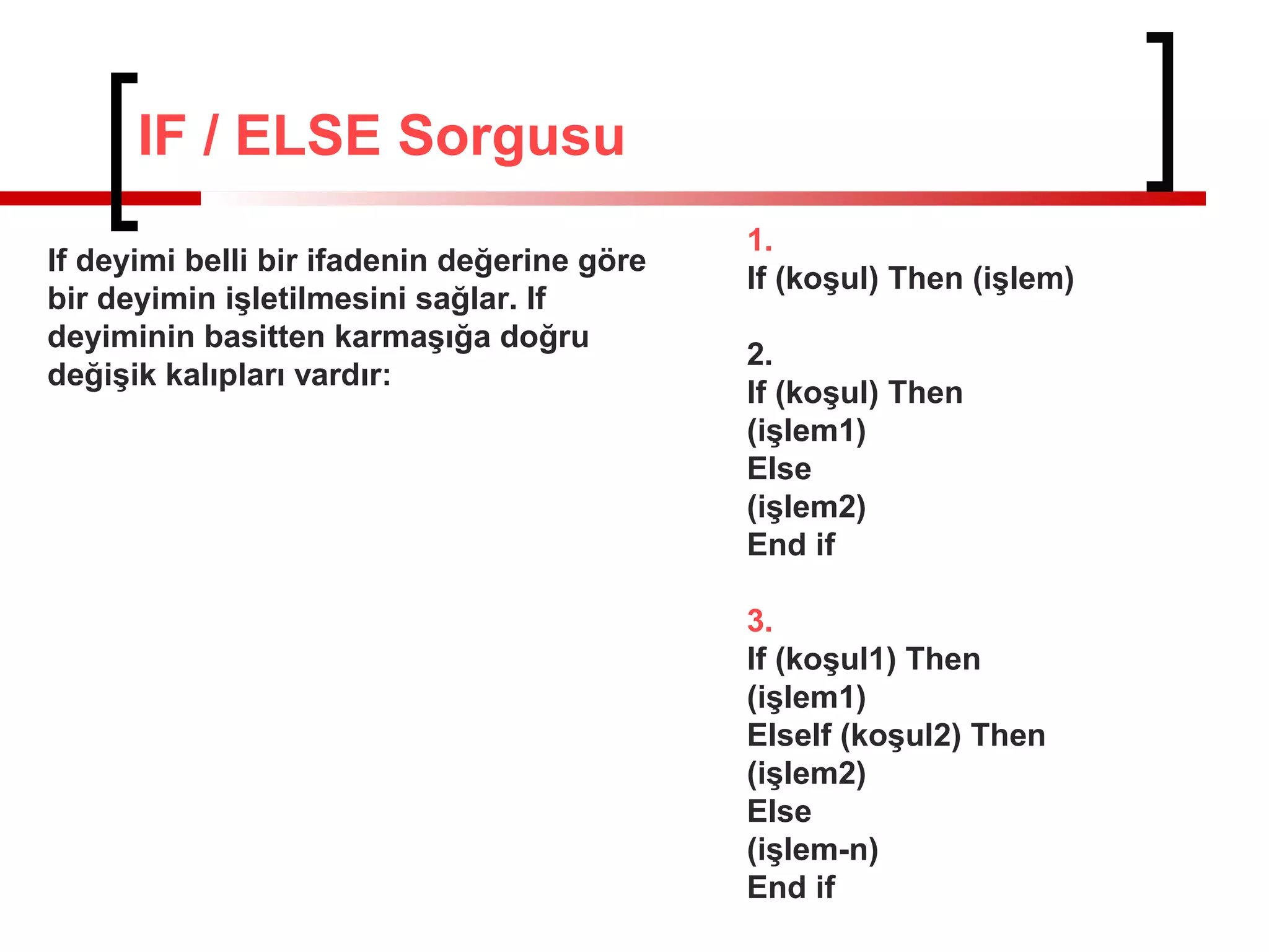IF / ELSE Sorgusu
1.
If (koşul) Then (işlem)
2.
If (koşul) Then
(işlem1)
Else
(işlem2)
End if
3.
If (koşul1) Then
(işlem1)
ElseIf (koşul2) Then
(işlem2)
Else
(işlem-n)
End if
If deyimi belli bir ifadenin değerine göre
bir deyimin işletilmesini sağlar. If
deyiminin basitten karmaşığa doğru
değişik kalıpları vardır:
 
