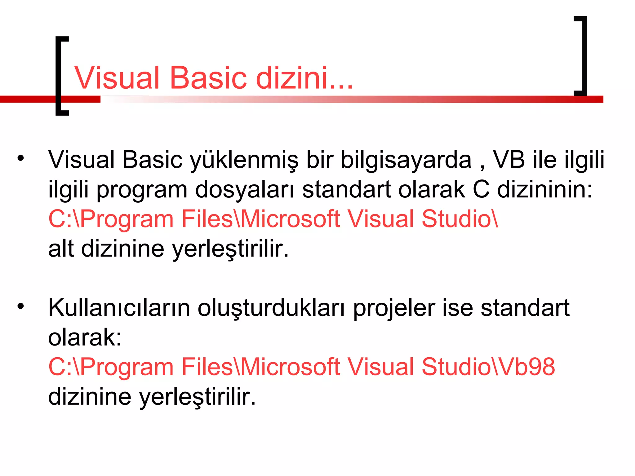 Visual Basic dizini...
• Visual Basic yüklenmiş bir bilgisayarda , VB ile ilgili
ilgili program dosyaları standart olarak C dizininin:
C:Program FilesMicrosoft Visual Studio
alt dizinine yerleştirilir.
• Kullanıcıların oluşturdukları projeler ise standart
olarak:
C:Program FilesMicrosoft Visual StudioVb98
dizinine yerleştirilir.
 
