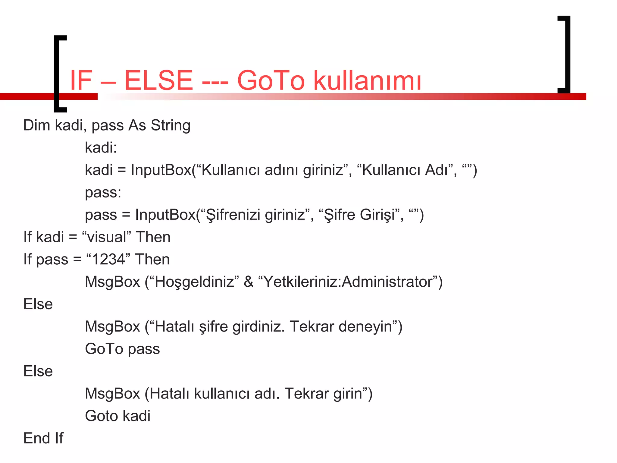 IF – ELSE --- GoTo kullanımı
Dim kadi, pass As String
kadi:
kadi = InputBox(“Kullanıcı adını giriniz”, “Kullanıcı Adı”, “”)
pass:
pass = InputBox(“Şifrenizi giriniz”, “Şifre Girişi”, “”)
If kadi = “visual” Then
If pass = “1234” Then
MsgBox (“Hoşgeldiniz” & “Yetkileriniz:Administrator”)
Else
MsgBox (“Hatalı şifre girdiniz. Tekrar deneyin”)
GoTo pass
Else
MsgBox (Hatalı kullanıcı adı. Tekrar girin”)
Goto kadi
End If
 
