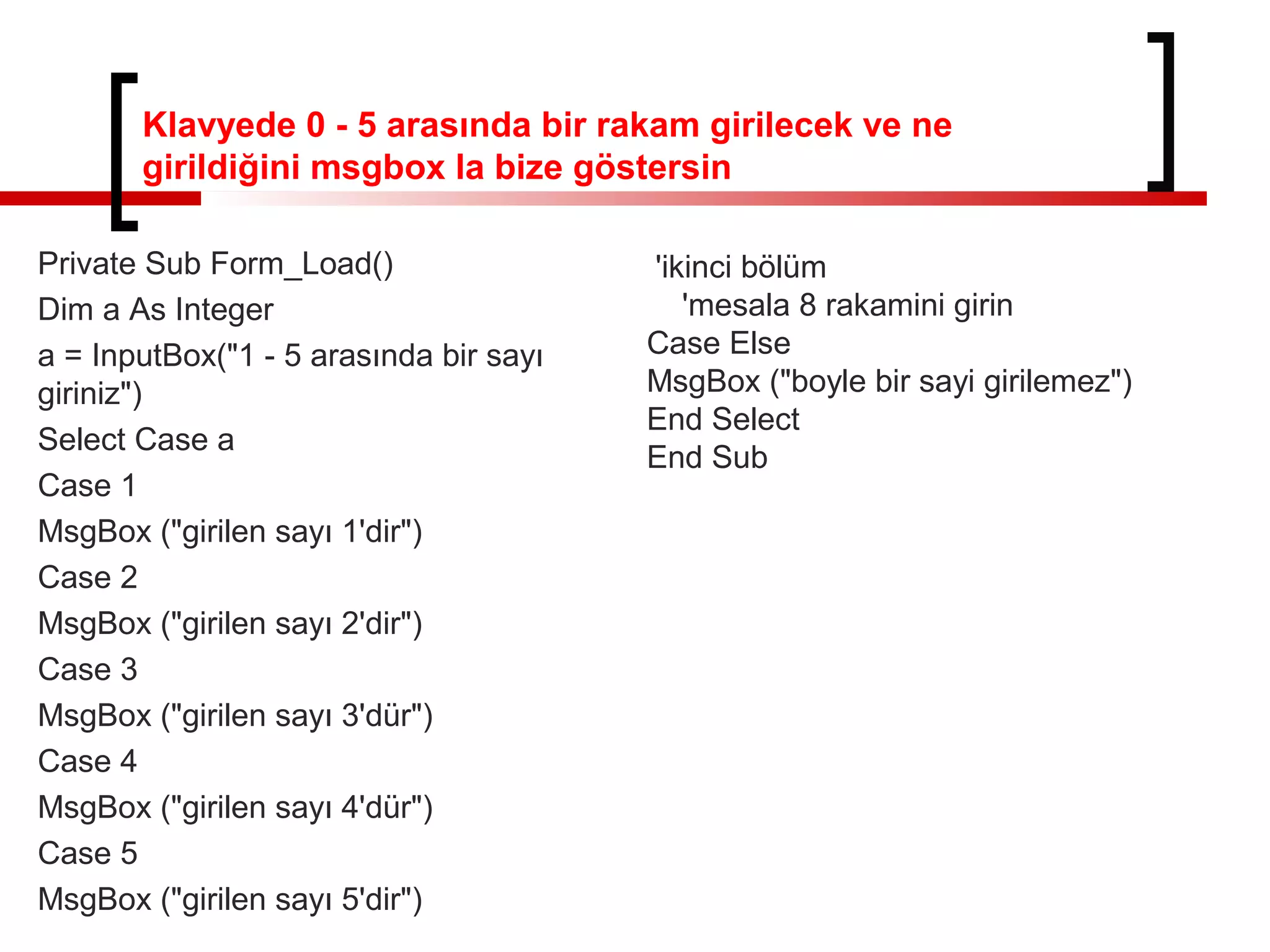 Klavyede 0 - 5 arasında bir rakam girilecek ve ne
girildiğini msgbox la bize göstersin
Private Sub Form_Load()
Dim a As Integer
a = InputBox("1 - 5 arasında bir sayı
giriniz")
Select Case a
Case 1
MsgBox ("girilen sayı 1'dir")
Case 2
MsgBox ("girilen sayı 2'dir")
Case 3
MsgBox ("girilen sayı 3'dür")
Case 4
MsgBox ("girilen sayı 4'dür")
Case 5
MsgBox ("girilen sayı 5'dir")
'ikinci bölüm
'mesala 8 rakamini girin
Case Else
MsgBox ("boyle bir sayi girilemez")
End Select
End Sub
 