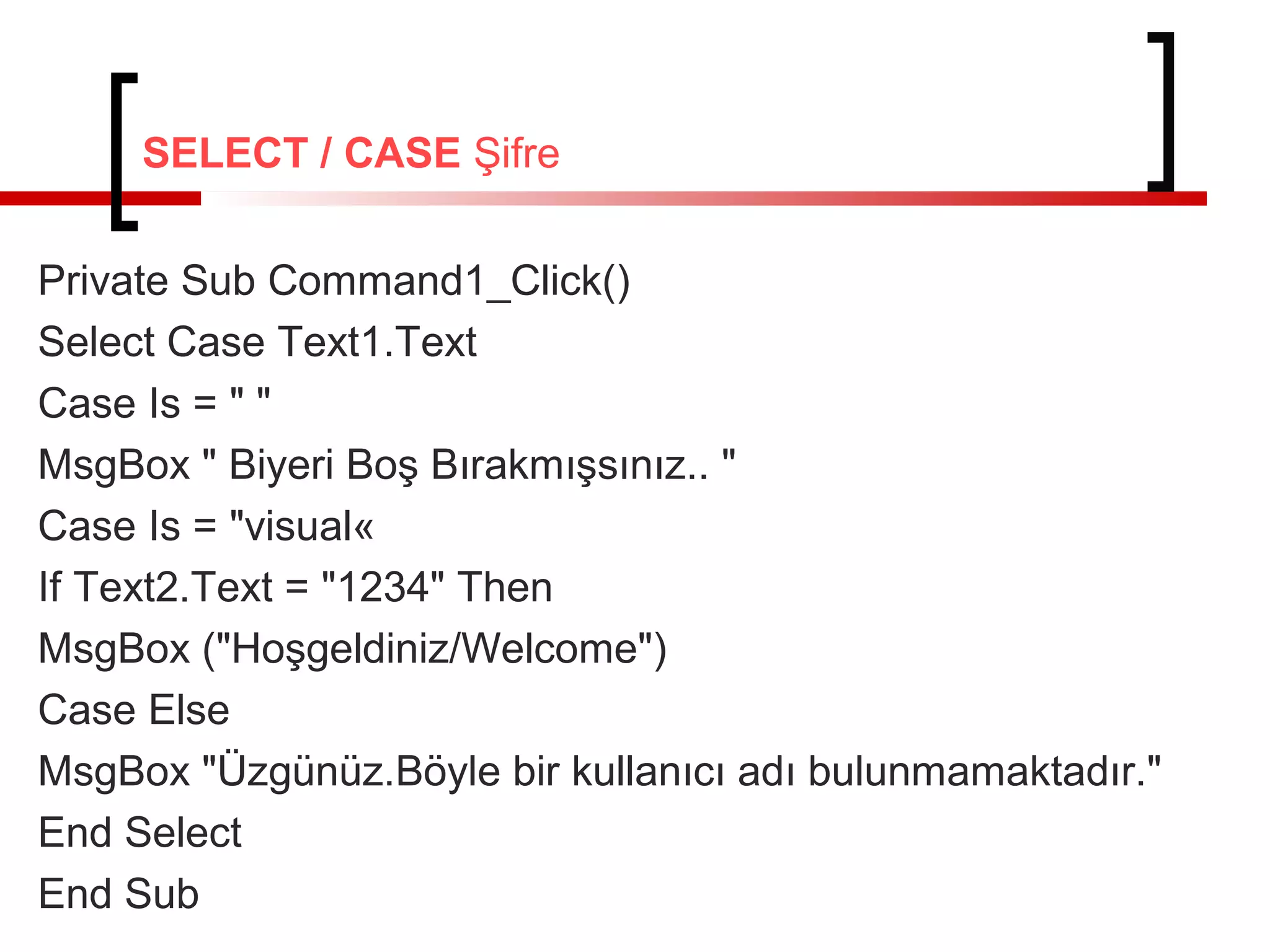 SELECT / CASE Şifre
Private Sub Command1_Click()
Select Case Text1.Text
Case Is = " "
MsgBox " Biyeri Boş Bırakmışsınız.. "
Case Is = "visual«
If Text2.Text = "1234" Then
MsgBox ("Hoşgeldiniz/Welcome")
Case Else
MsgBox "Üzgünüz.Böyle bir kullanıcı adı bulunmamaktadır."
End Select
End Sub
 