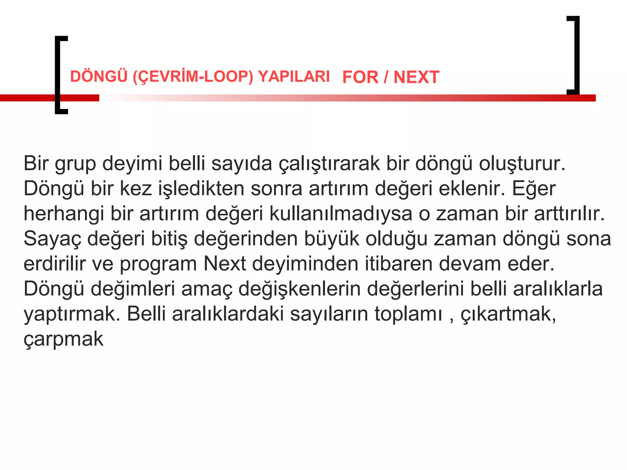 FOR / NEXT
Bir grup deyimi belli sayıda çalıştırarak bir döngü oluşturur.
Döngü bir kez işledikten sonra artırım değeri eklenir. Eğer
herhangi bir artırım değeri kullanılmadıysa o zaman bir arttırılır.
Sayaç değeri bitiş değerinden büyük olduğu zaman döngü sona
erdirilir ve program Next deyiminden itibaren devam eder.
Döngü değimleri amaç değişkenlerin değerlerini belli aralıklarla
yaptırmak. Belli aralıklardaki sayıların toplamı , çıkartmak,
çarpmak
DÖNGÜ (ÇEVRİM-LOOP) YAPILARI
 